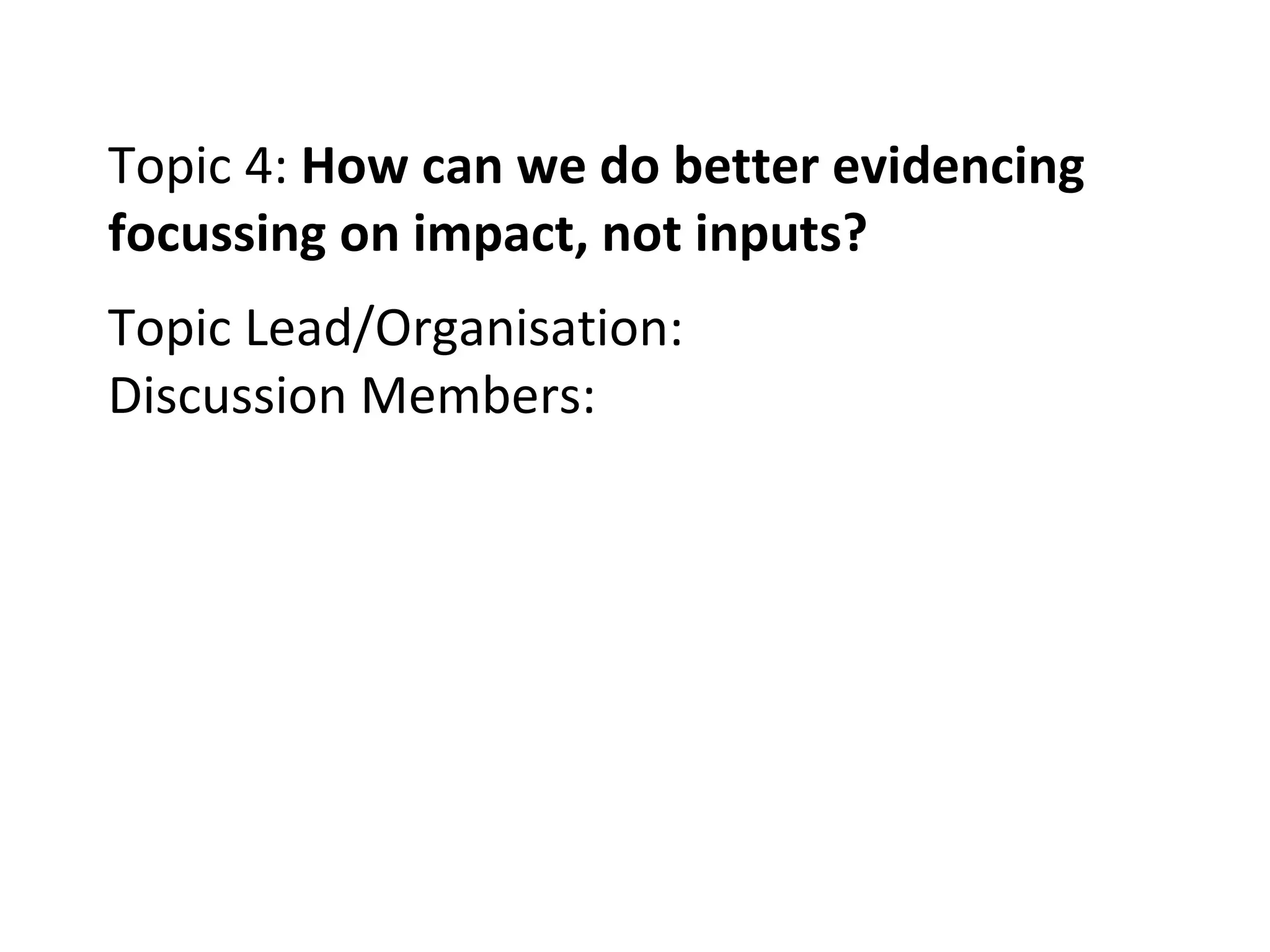 Topic 4:  How can we do better evidencing focussing on impact, not inputs? Topic Lead/Organisation: Discussion Members: 