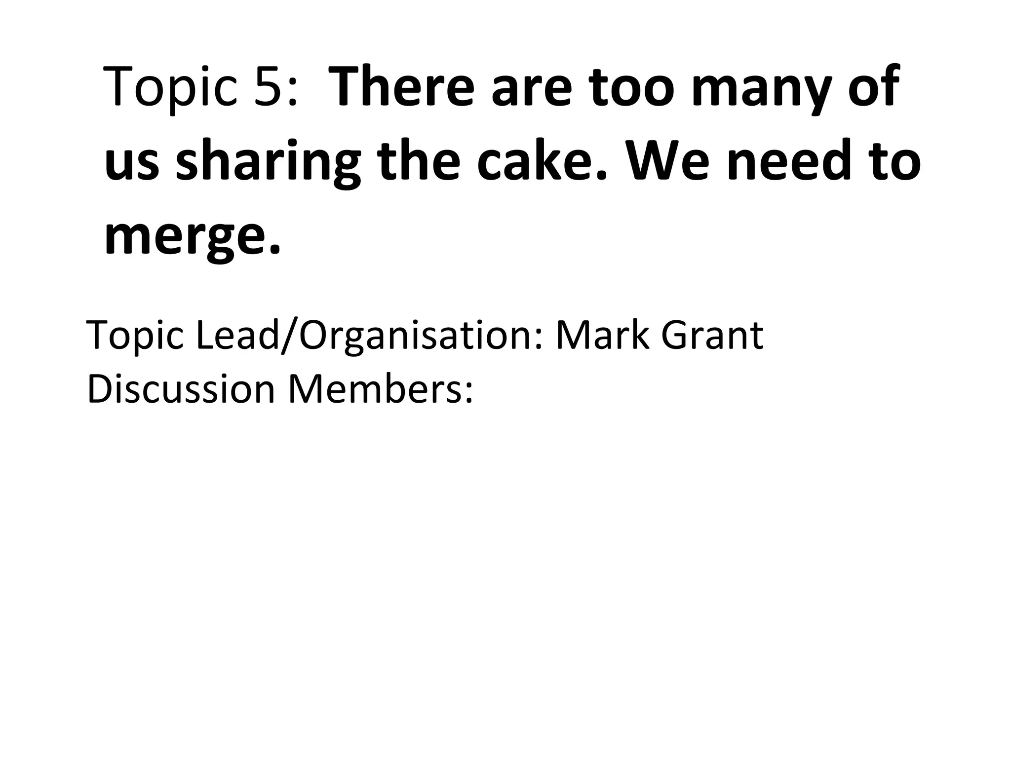 Topic 5:  There are too many of us sharing the cake. We need to merge. Topic Lead/Organisation: Mark Grant Discussion Members: 