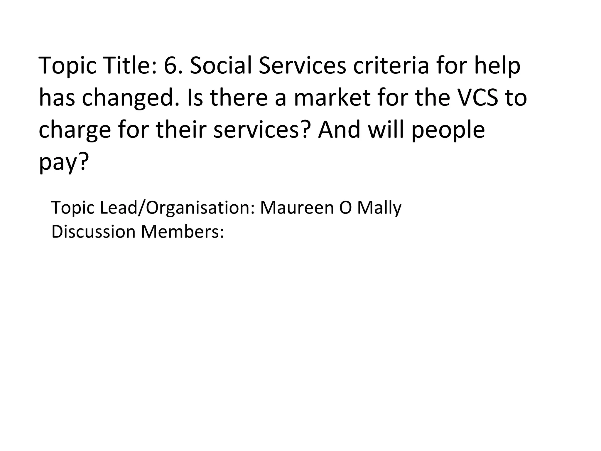 Topic Title: 6. Social Services criteria for help has changed. Is there a market for the VCS to charge for their services? And will people pay? Topic Lead/Organisation: Maureen O Mally Discussion Members: 