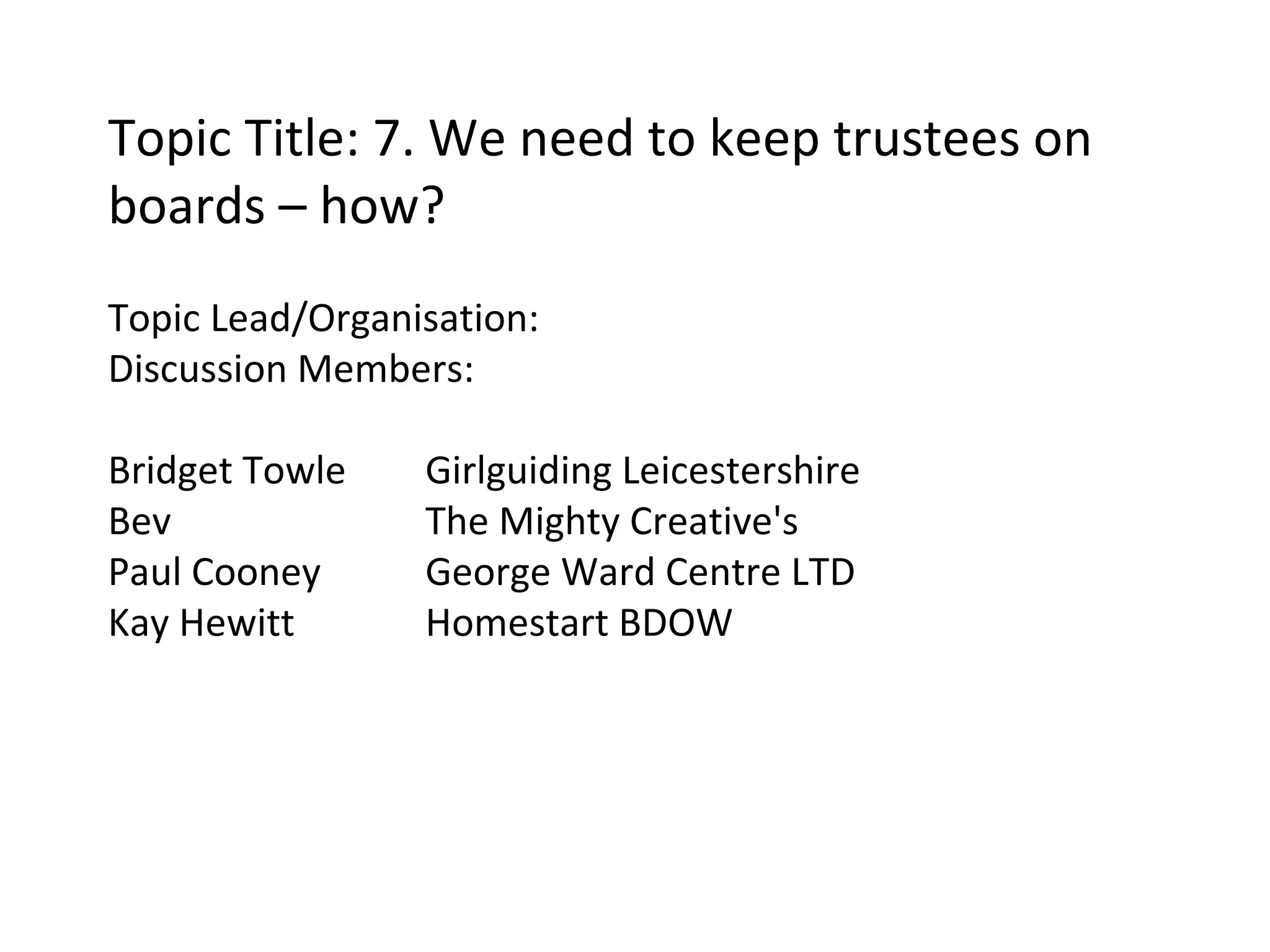 Topic Title: 7. We need to keep trustees on boards – how? Topic Lead/Organisation:  Discussion Members: Bridget Towle Girlguiding Leicestershire Bev  The Mighty Creative's Paul Cooney George Ward Centre LTD Kay Hewitt Homestart BDOW 