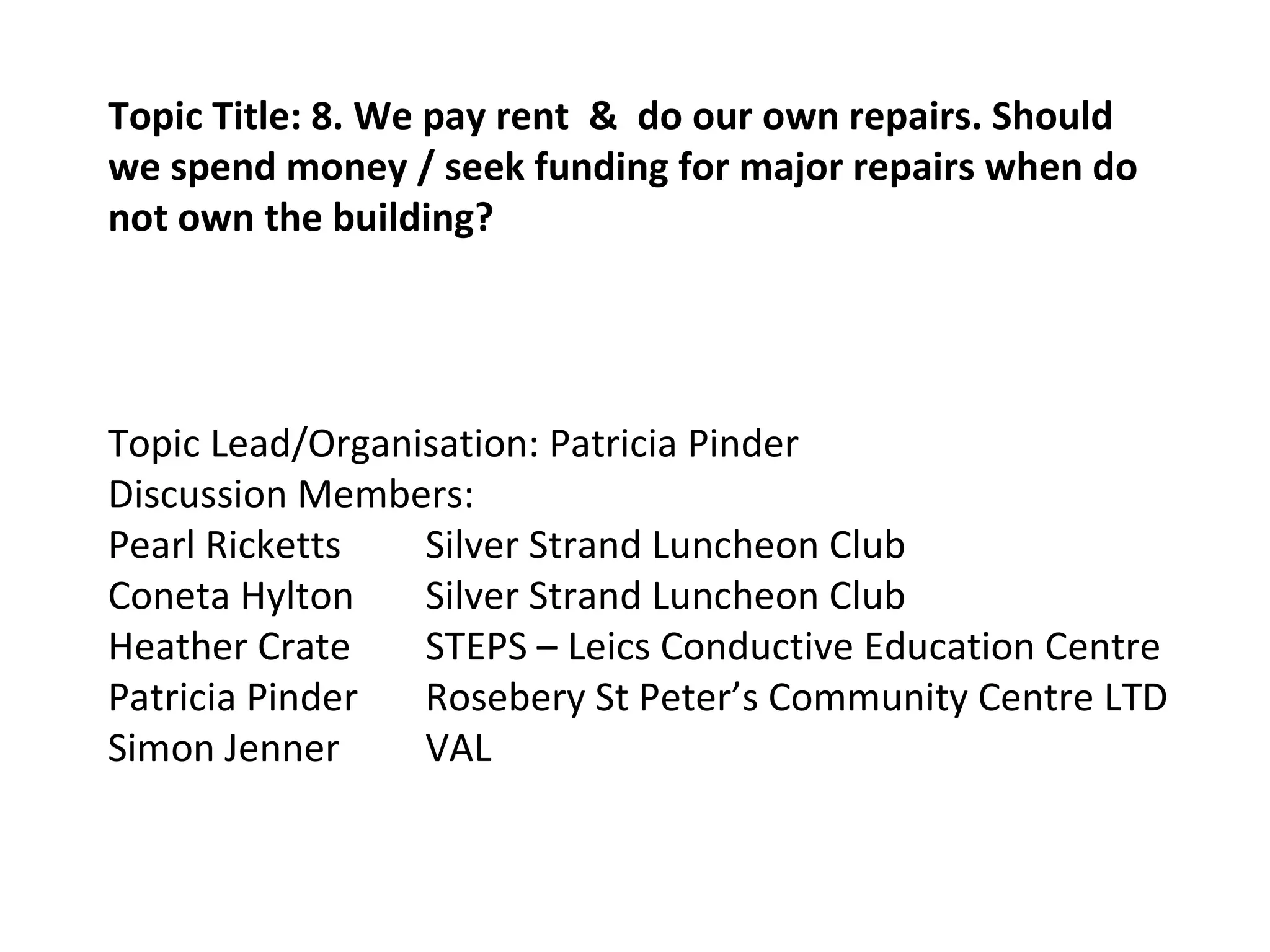 Topic Title: 8. We pay rent  &  do our own repairs. Should we spend money / seek funding for major repairs when do not own the building? Topic Lead/Organisation: Patricia Pinder Discussion Members: Pearl Ricketts Silver Strand Luncheon Club Coneta Hylton Silver Strand Luncheon Club Heather Crate STEPS – Leics Conductive Education Centre Patricia Pinder Rosebery St Peter’s Community Centre LTD Simon Jenner VAL 