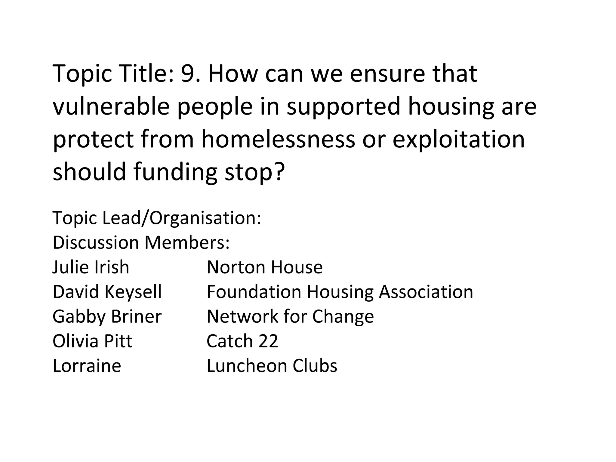 Topic Title: 9. How can we ensure that vulnerable people in supported housing are protect from homelessness or exploitation should funding stop? Topic Lead/Organisation: Discussion Members: Julie Irish Norton House David Keysell Foundation Housing Association Gabby Briner Network for Change Olivia Pitt Catch 22 Lorraine Luncheon Clubs 