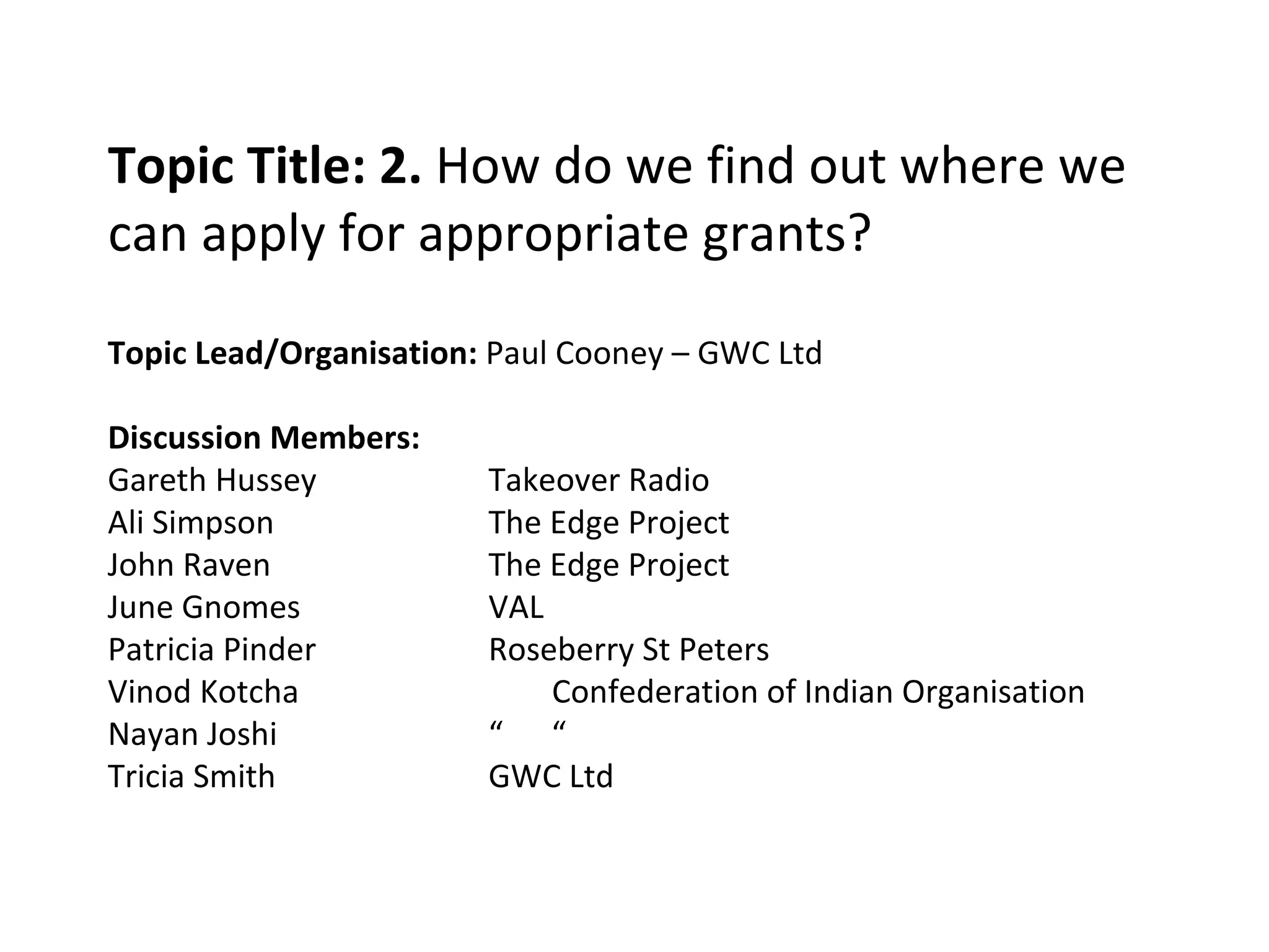 Topic Title: 2.  How do we find out where we can apply for appropriate grants? Topic Lead/Organisation:  Paul Cooney – GWC Ltd Discussion Members: Gareth Hussey Takeover Radio Ali Simpson The Edge Project John Raven The Edge Project June Gnomes VAL Patricia Pinder Roseberry St Peters Vinod Kotcha Confederation of Indian Organisation Nayan Joshi “  “ Tricia Smith GWC Ltd 