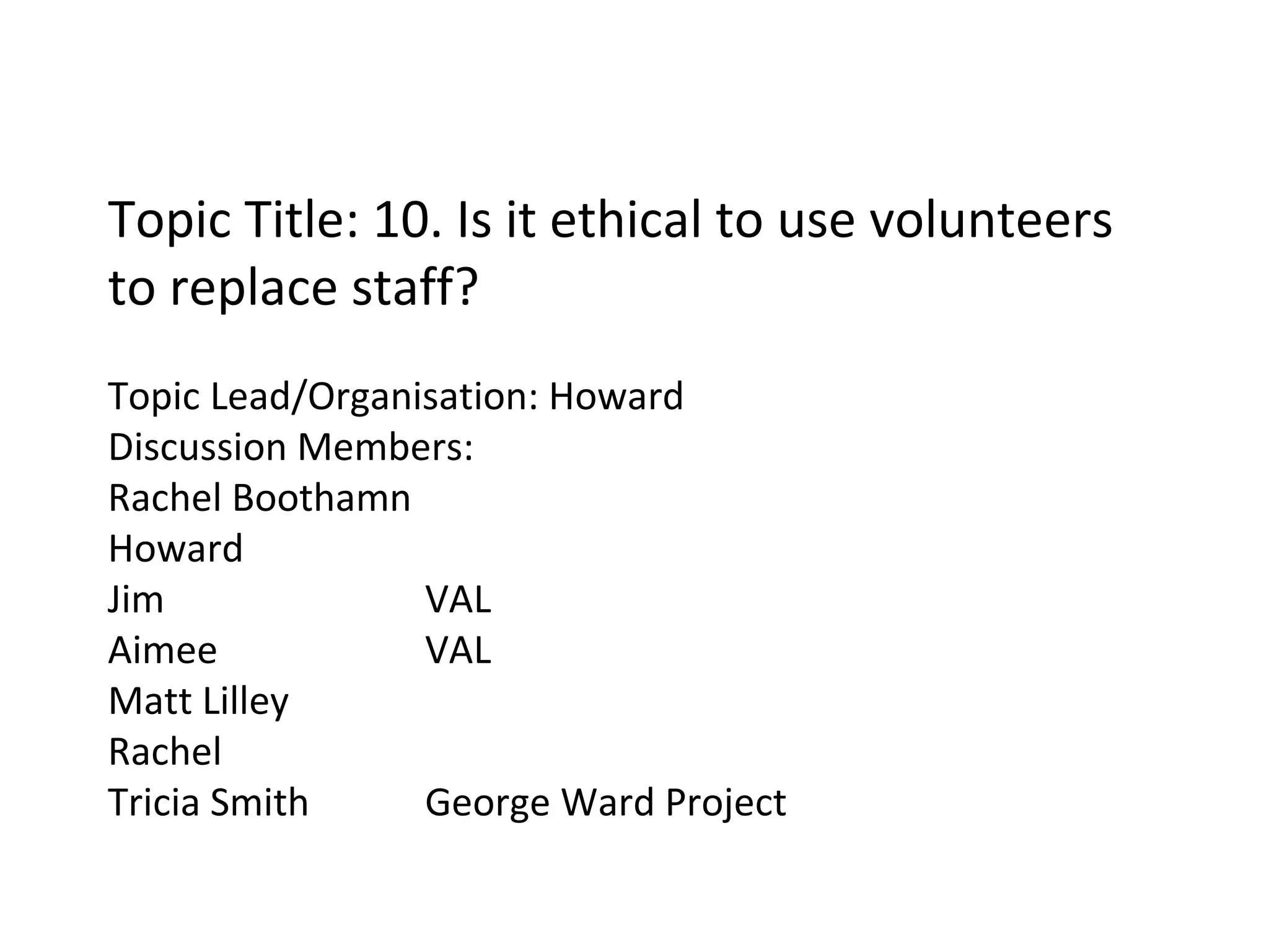 Topic Title: 10. Is it ethical to use volunteers to replace staff? Topic Lead/Organisation: Howard Discussion Members: Rachel Boothamn Howard Jim VAL Aimee VAL Matt Lilley Rachel Tricia Smith George Ward Project 