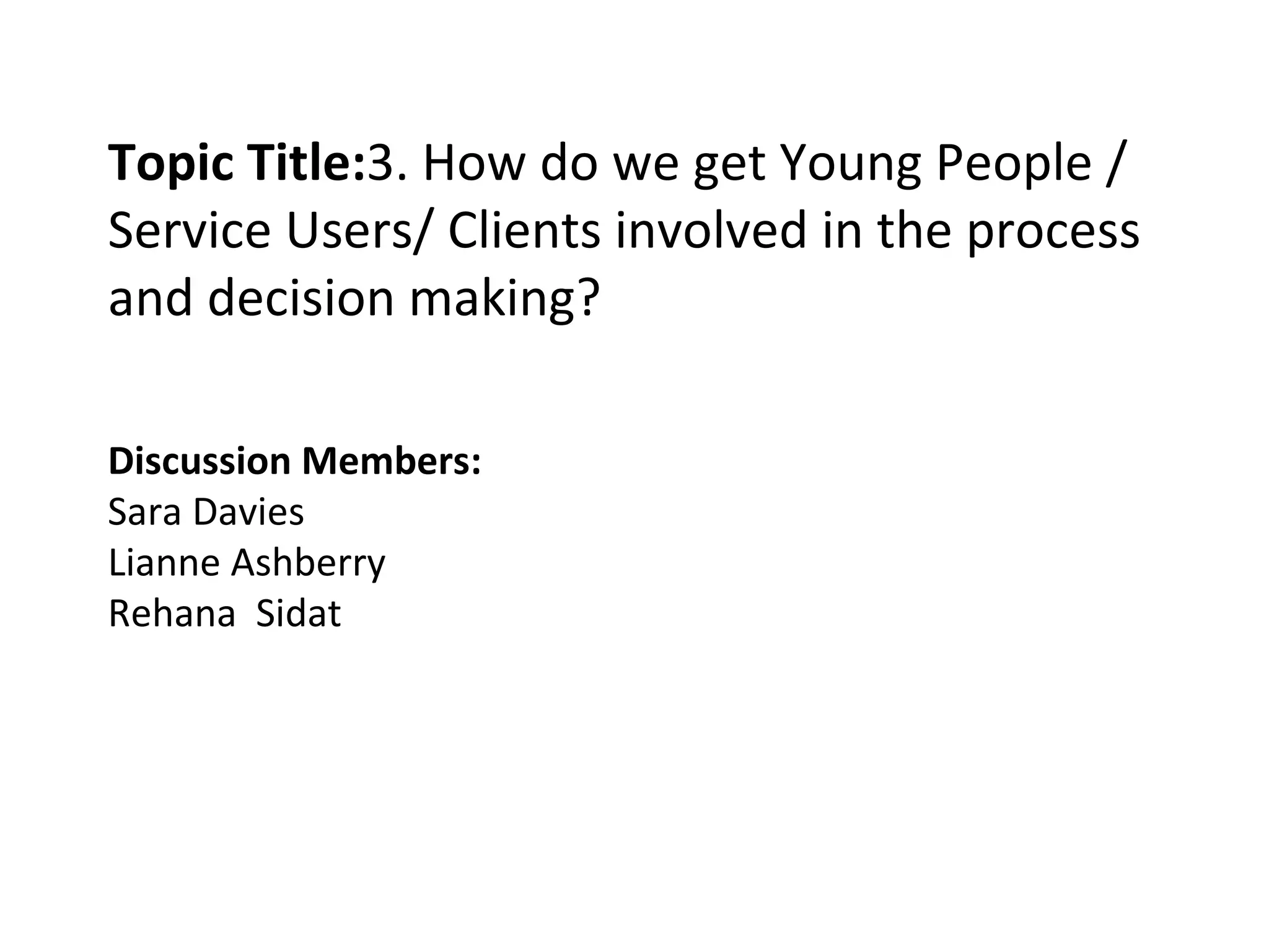 Topic Title: 3. How do we get Young People / Service Users/ Clients involved in the process and decision making? Discussion Members: Sara Davies Lianne Ashberry Rehana  Sidat 