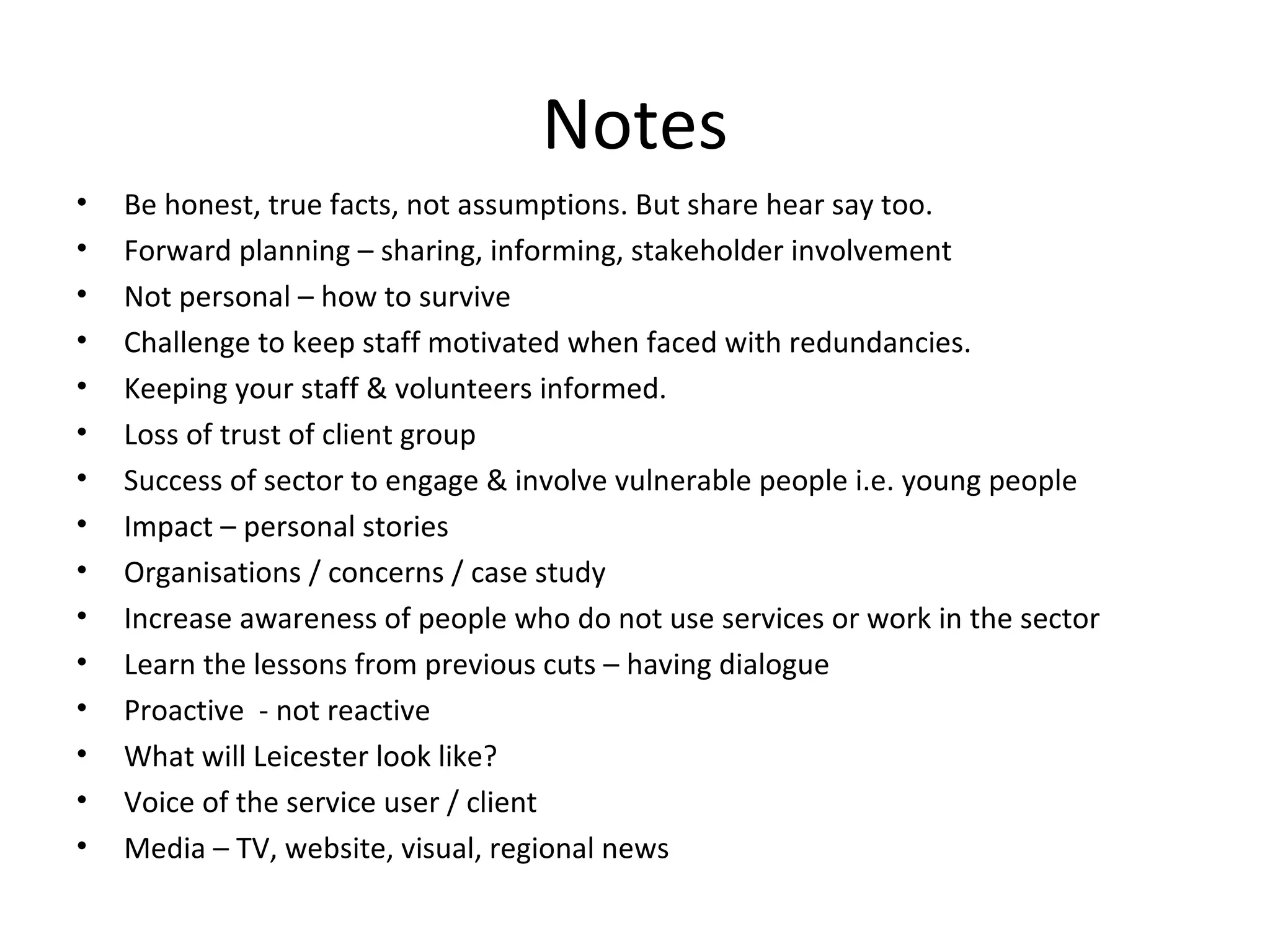 Notes Be honest, true facts, not assumptions. But share hear say too. Forward planning – sharing, informing, stakeholder involvement Not personal – how to survive Challenge to keep staff motivated when faced with redundancies. Keeping your staff & volunteers informed. Loss of trust of client group Success of sector to engage & involve vulnerable people i.e. young people Impact – personal stories Organisations / concerns / case study Increase awareness of people who do not use services or work in the sector Learn the lessons from previous cuts – having dialogue Proactive  - not reactive What will Leicester look like? Voice of the service user / client Media – TV, website, visual, regional news 