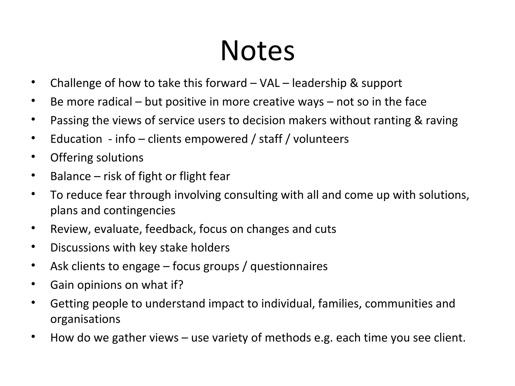 Notes Challenge of how to take this forward – VAL – leadership & support Be more radical – but positive in more creative ways – not so in the face Passing the views of service users to decision makers without ranting & raving Education  - info – clients empowered / staff / volunteers Offering solutions Balance – risk of fight or flight fear To reduce fear through involving consulting with all and come up with solutions, plans and contingencies Review, evaluate, feedback, focus on changes and cuts Discussions with key stake holders Ask clients to engage – focus groups / questionnaires Gain opinions on what if? Getting people to understand impact to individual, families, communities and organisations How do we gather views – use variety of methods e.g. each time you see client. 