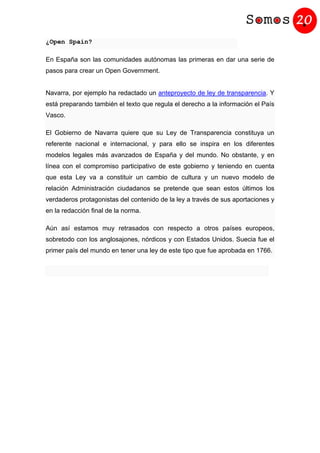 ¿Open Spain?
En España son las comunidades autónomas las primeras en dar una serie de
pasos para crear un Open Government.
Navarra, por ejemplo ha redactado un anteproyecto de ley de transparencia. Y
está preparando también el texto que regula el derecho a la información el País
Vasco.
El Gobierno de Navarra quiere que su Ley de Transparencia constituya un
referente nacional e internacional, y para ello se inspira en los diferentes
modelos legales más avanzados de España y del mundo. No obstante, y en
línea con el compromiso participativo de este gobierno y teniendo en cuenta
que esta Ley va a constituir un cambio de cultura y un nuevo modelo de
relación Administración ciudadanos se pretende que sean estos últimos los
verdaderos protagonistas del contenido de la ley a través de sus aportaciones y
en la redacción final de la norma.
Aún así estamos muy retrasados con respecto a otros países europeos,
sobretodo con los anglosajones, nórdicos y con Estados Unidos. Suecia fue el
primer país del mundo en tener una ley de este tipo que fue aprobada en 1766.