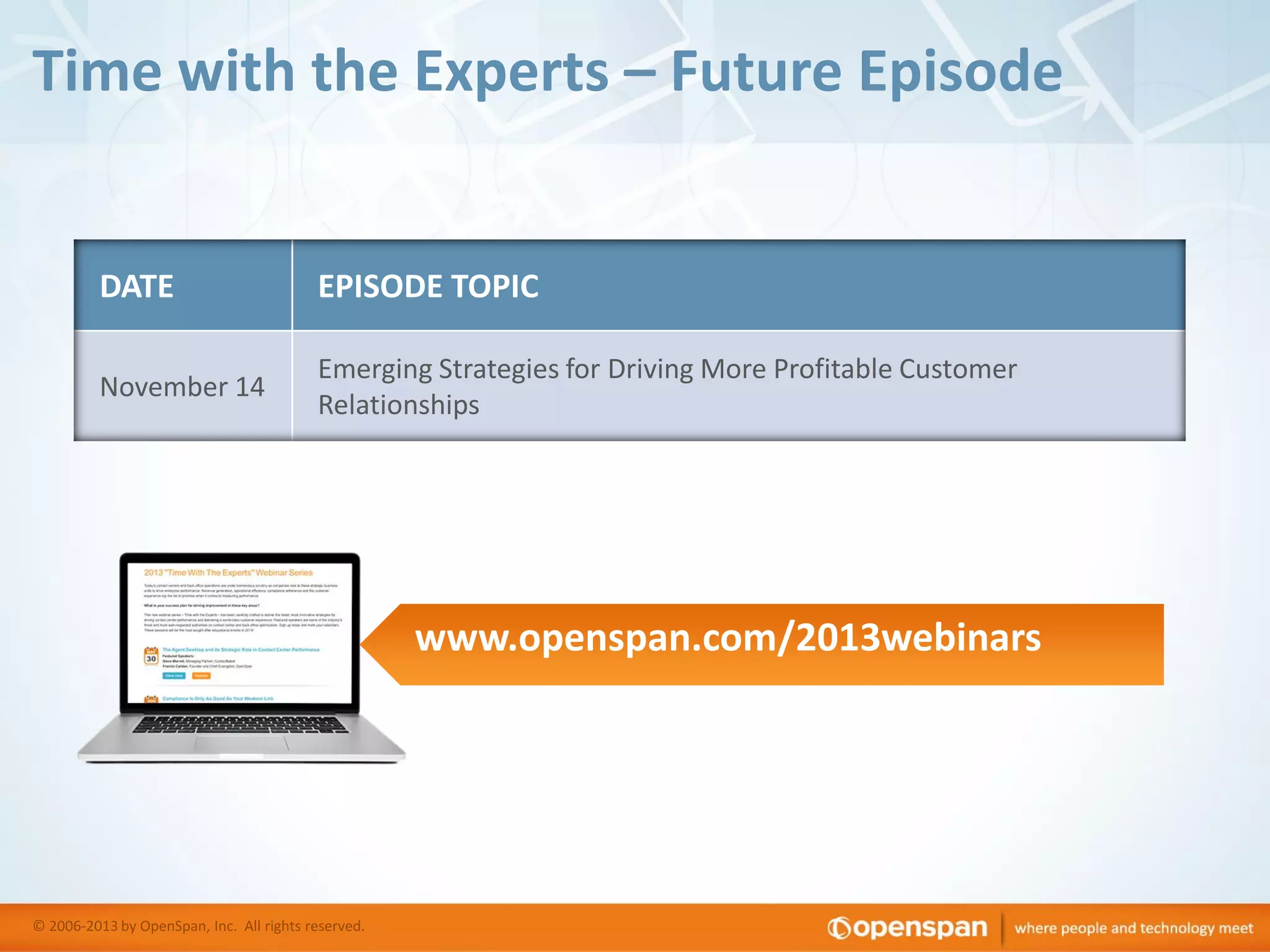 Time with the Experts – Future Episode

DATE

EPISODE TOPIC

November 14

Emerging Strategies for Driving More Profitable Customer
Relationships

www.openspan.com/2013webinars

© 2006-2013 by OpenSpan, Inc. All rights reserved.

 