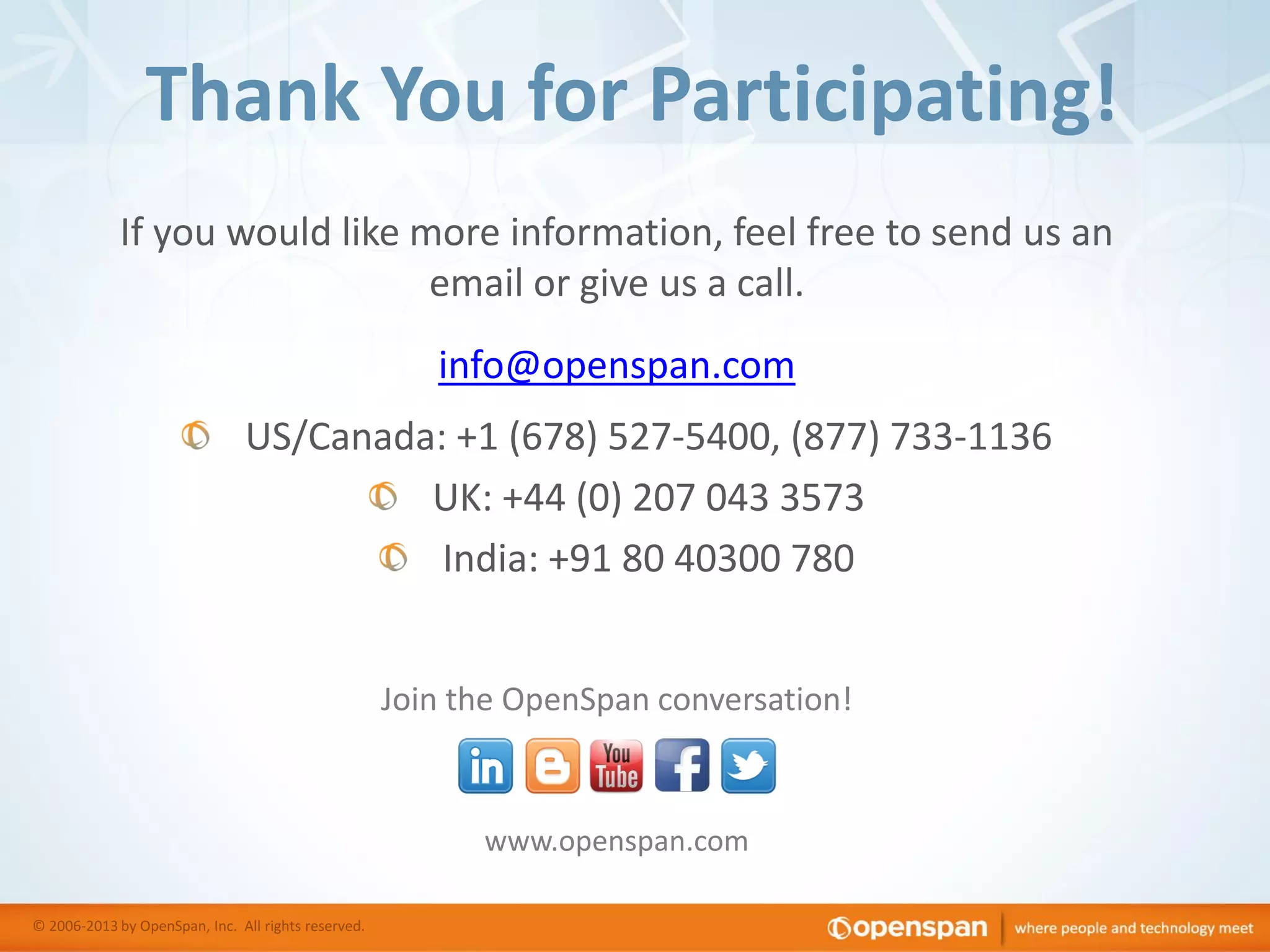Thank You for Participating!
If you would like more information, feel free to send us an
email or give us a call.
info@openspan.com
US/Canada: +1 (678) 527-5400, (877) 733-1136
UK: +44 (0) 207 043 3573
India: +91 80 40300 780
Join the OpenSpan conversation!

www.openspan.com
© 2006-2013 by OpenSpan, Inc. All rights reserved.

 