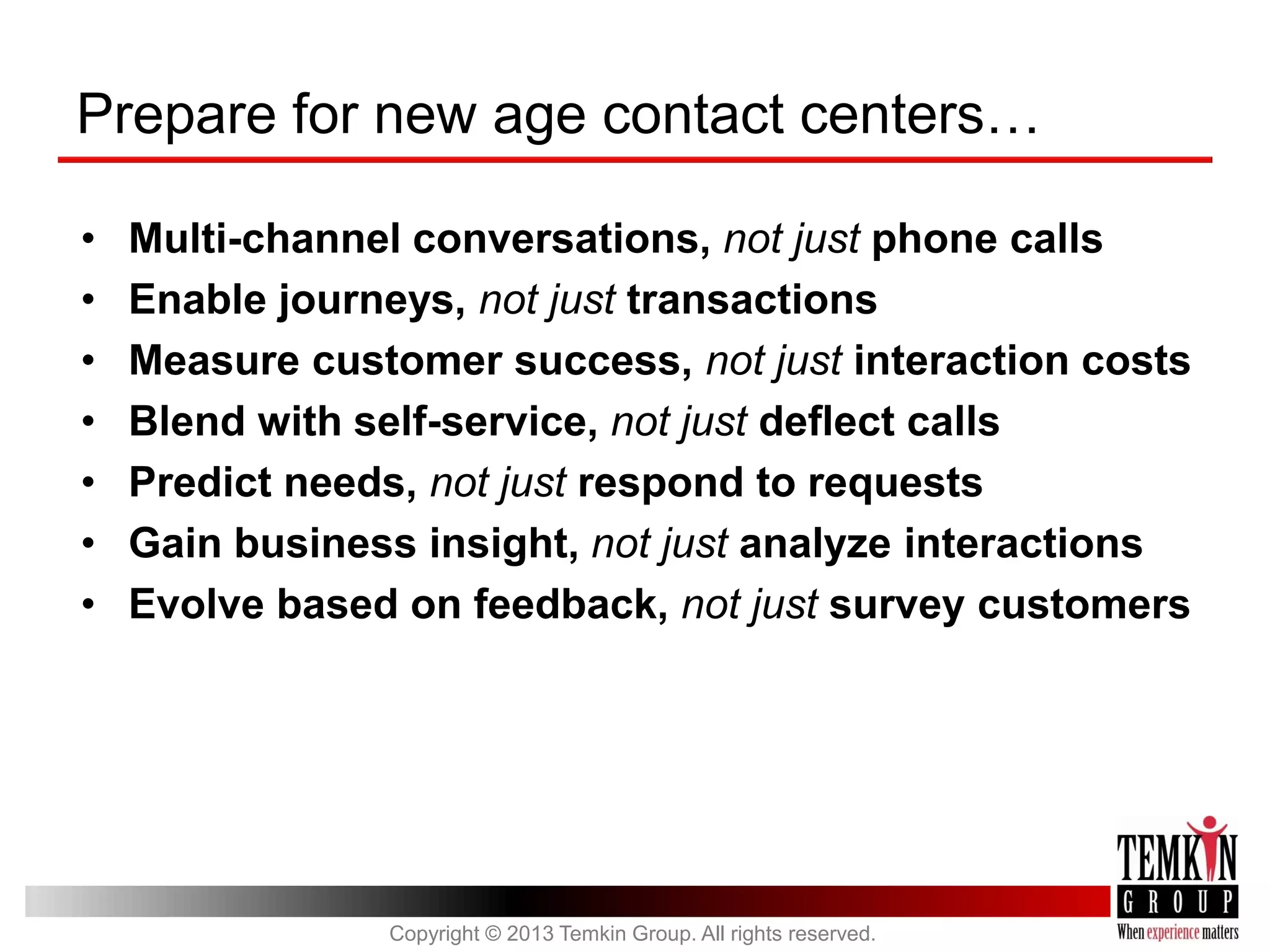Prepare for new age contact centers…
•
•
•
•
•
•
•

Multi-channel conversations, not just phone calls
Enable journeys, not just transactions
Measure customer success, not just interaction costs
Blend with self-service, not just deflect calls
Predict needs, not just respond to requests
Gain business insight, not just analyze interactions
Evolve based on feedback, not just survey customers

Copyright © 2013 Temkin Group. All rights reserved.

 