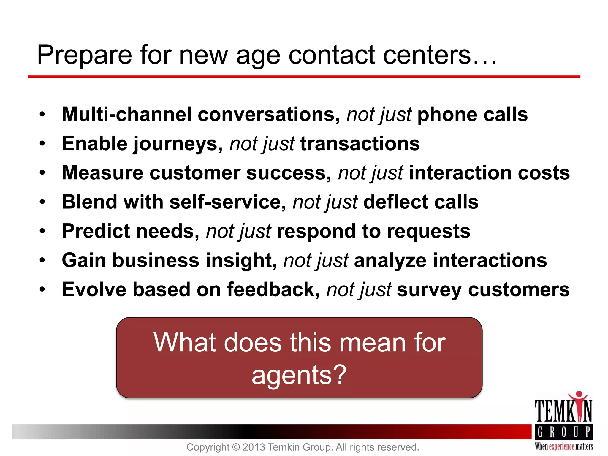 Prepare for new age contact centers…
•
•
•
•
•
•
•

Multi-channel conversations, not just phone calls
Enable journeys, not just transactions
Measure customer success, not just interaction costs
Blend with self-service, not just deflect calls
Predict needs, not just respond to requests
Gain business insight, not just analyze interactions
Evolve based on feedback, not just survey customers

What does this mean for
agents?
Copyright © 2013 Temkin Group. All rights reserved.

 