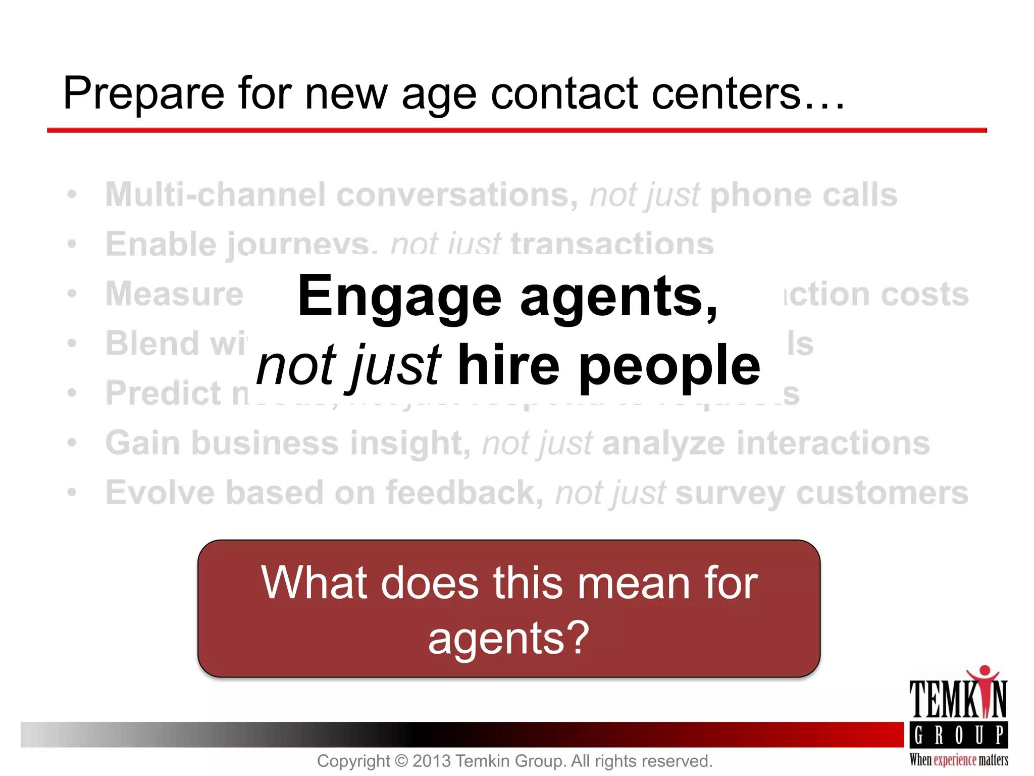 Prepare for new age contact centers…
•
•
•
•
•
•
•

Multi-channel conversations, not just phone calls
Enable journeys, not just transactions
Measure customer success, not just interaction costs
Blend with self-service, not just deflect calls
Predict needs, not just respond to requests
Gain business insight, not just analyze interactions
Evolve based on feedback, not just survey customers

Engage agents,
not just hire people

What does this mean for
agents?
Copyright © 2013 Temkin Group. All rights reserved.

 