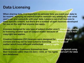 Data Licensing
When sharing data, it is important to consider how you want your data to
be reused. Applying an explicit licence removes any ambiguity over what
users can and cannot do with your data. Lawyers can craft licences to
meet specific criteria, but there are a number of open licences developed
for use on the web that anyone can apply.

Licenses designed for one type of subject matter aren’t always best suited
to licensing another type of subject matter because of differences in how
copyright law applies.

Creative Commons (CC) licences were designed for 'generic' digital
content and may not be best suited to licensing specific types of subject
matter which have different intellectual property rights.

Indeed Creative Commons themselves have recommended against using
their licences (other than CC Zero - CC0, or "no rights reserved") for data
and databases.
 