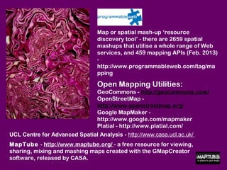 Map or spatial mash-up ‘resource
                                discovery tool’ - there are 2659 spatial
                                mashups that utilise a whole range of Web
                                services, and 459 mapping APIs (Feb. 2013)
                                -
                                http://www.programmableweb.com/tag/ma
                                pping

                                Open Mapping Utilities:
                                GeoCommons - http://geocommons.com/
                                OpenStreetMap -
                                http://www.openstreetmap.org/
                                Google MapMaker -
                                http://www.google.com/mapmaker
                                Platial - http://www.platial.com/
UCL Centre for Advanced Spatial Analysis - http://www.casa.ucl.ac.uk/
MapTube - http://www.maptube.org/ - a free resource for viewing,
sharing, mixing and mashing maps created with the GMapCreator
software, released by CASA.
 