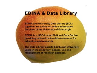 EDINA & Data Library

EDINA and University Data Library (EDL)
together are a division within Information
Services of the University of Edinburgh.

EDINA is a JISC-funded National Data Centre
providing national online data resources for
education and research.

The Data Library assists Edinburgh University
users in the discovery, access, use and
management of research datasets.
 