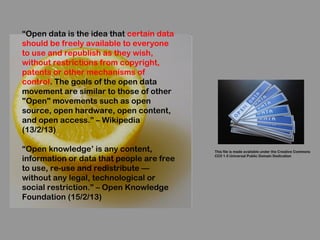 “Open data is the idea that certain data
should be freely available to everyone
to use and republish as they wish,
without restrictions from copyright,
patents or other mechanisms of
control. The goals of the open data
movement are similar to those of other
"Open" movements such as open
source, open hardware, open content,
and open access.” – Wikipedia
(13/2/13)

“Open knowledge’ is any content,           This file is made available under the Creative Commons

information or data that people are free
                                           CC0 1.0 Universal Public Domain Dedication


to use, re-use and redistribute —
without any legal, technological or
social restriction.” – Open Knowledge
Foundation (15/2/13)
 
