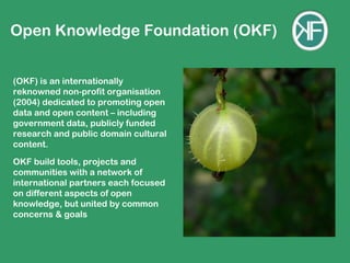 Open Knowledge Foundation (OKF)


(OKF) is an internationally
reknowned non-profit organisation
(2004) dedicated to promoting open
data and open content – including
government data, publicly funded
research and public domain cultural
content.
OKF build tools, projects and
communities with a network of
international partners each focused
on different aspects of open
knowledge, but united by common
concerns & goals
 