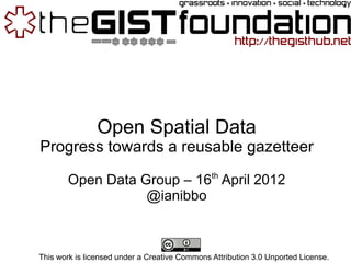 Open Spatial Data
Progress towards a reusable gazetteer
                                               th
        Open Data Group – 16 April 2012
                   @ianibbo



This work is licensed under a Creative Commons Attribution 3.0 Unported License.
 