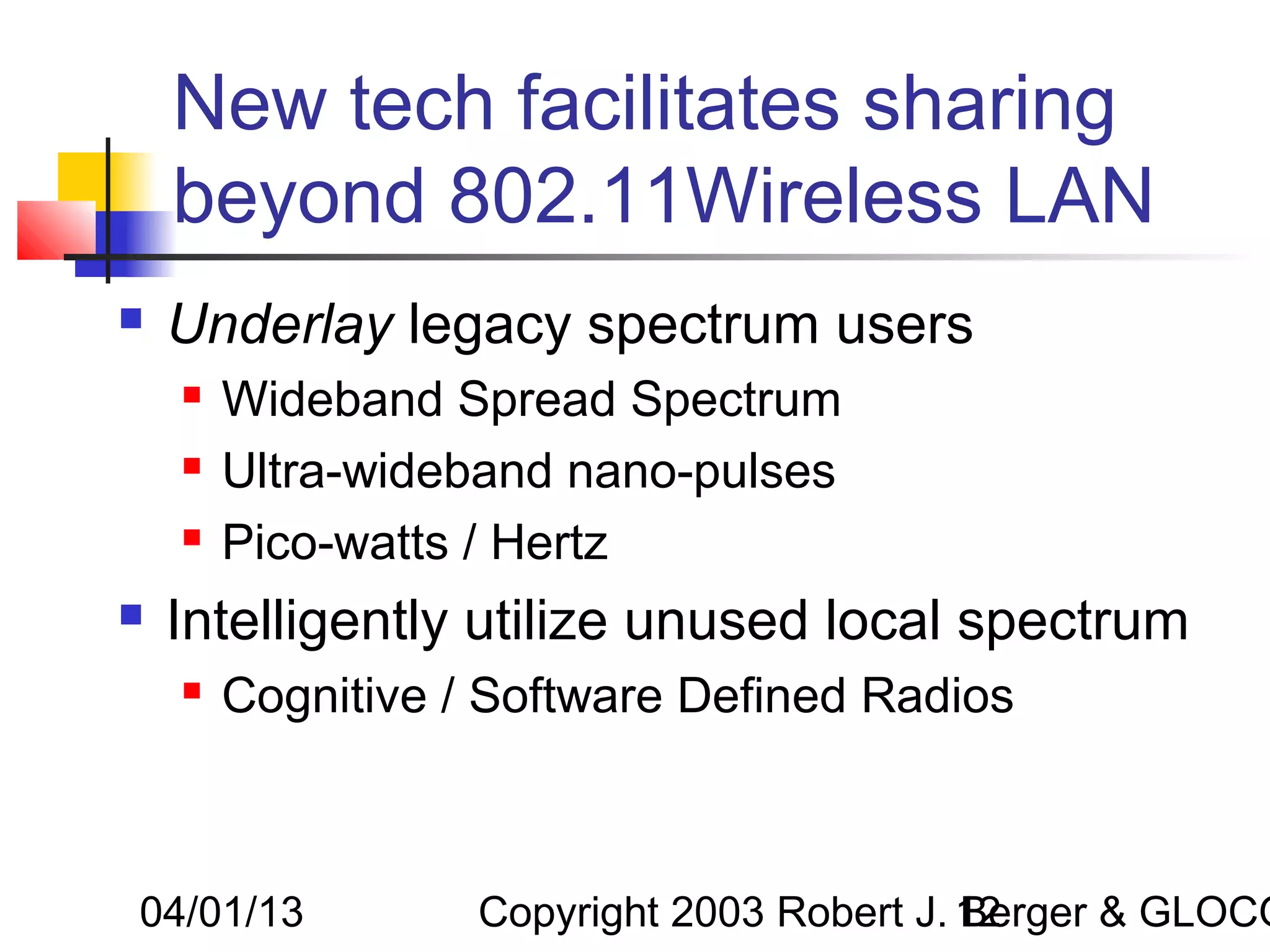 New tech facilitates sharing
    beyond 802.11Wireless LAN
   Underlay legacy spectrum users
       Wideband Spread Spectrum
       Ultra-wideband nano-pulses
       Pico-watts / Hertz
   Intelligently utilize unused local spectrum
       Cognitive / Software Defined Radios



04/01/13           Copyright 2003 Robert J. 12
                                            Berger & GLOCO
 