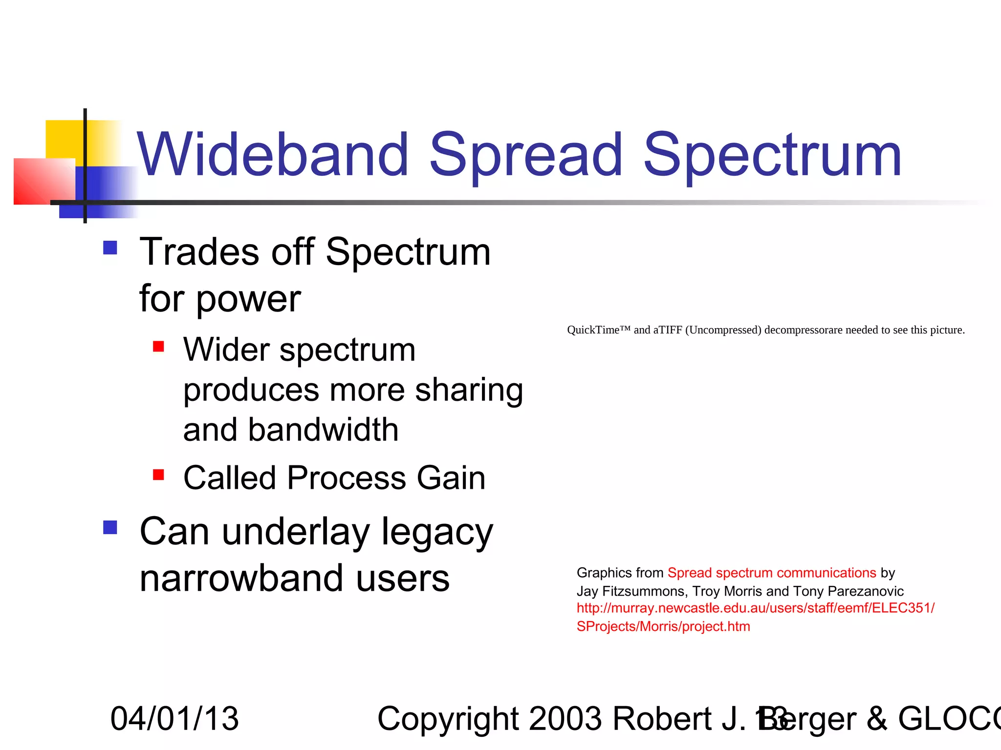 Wideband Spread Spectrum
   Trades off Spectrum
    for power
                                QuickTime™ and aTIFF (Uncompressed) decompressorare needed to see this picture.
       Wider spectrum
        produces more sharing
        and bandwidth
       Called Process Gain
   Can underlay legacy
    narrowband users             Graphics from Spread spectrum communications by
                                 Jay Fitzsummons, Troy Morris and Tony Parezanovic
                                 http://murray.newcastle.edu.au/users/staff/eemf/ELEC351/
                                 SProjects/Morris/project.htm




04/01/13           Copyright 2003 Robert J. 13
                                            Berger & GLOCO
 