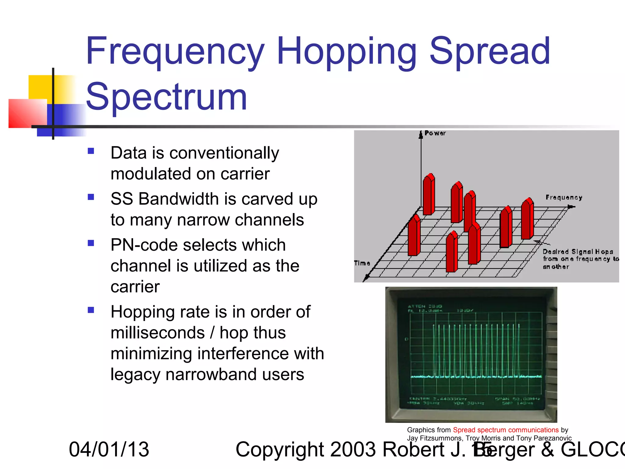 Frequency Hopping Spread
 Spectrum
    Data is conventionally
     modulated on carrier
    SS Bandwidth is carved up
     to many narrow channels
    PN-code selects which
     channel is utilized as the
     carrier
    Hopping rate is in order of
     milliseconds / hop thus
     minimizing interference with
     legacy narrowband users


                                     Graphics from Spread spectrum communications by
                                     Jay Fitzsummons, Troy Morris and Tony Parezanovic

04/01/13             Copyright 2003 Robert J. 15
                                              Berger & GLOCO
 