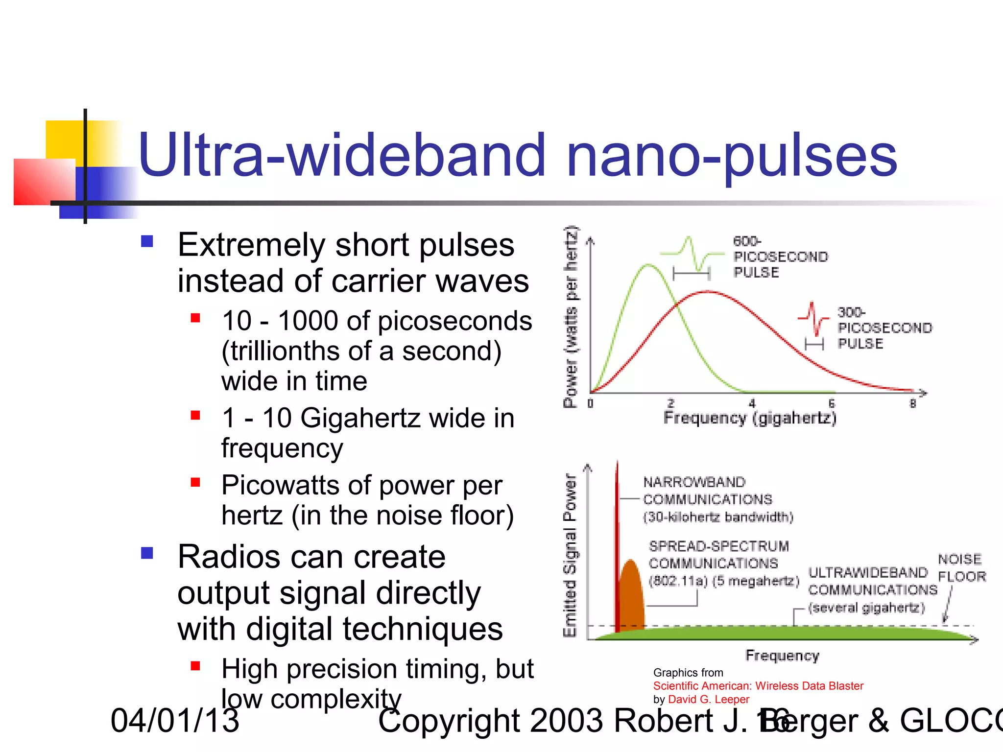 Ultra-wideband nano-pulses
    Extremely short pulses
     instead of carrier waves
        10 - 1000 of picoseconds
         (trillionths of a second)
         wide in time
        1 - 10 Gigahertz wide in
         frequency
        Picowatts of power per
         hertz (in the noise floor)
    Radios can create
     output signal directly
     with digital techniques
        High precision timing, but   Graphics from
                                      Scientific American: Wireless Data Blaster
         low complexity               by David G. Leeper

04/01/13              Copyright 2003 Robert J. 16
                                               Berger & GLOCO
 