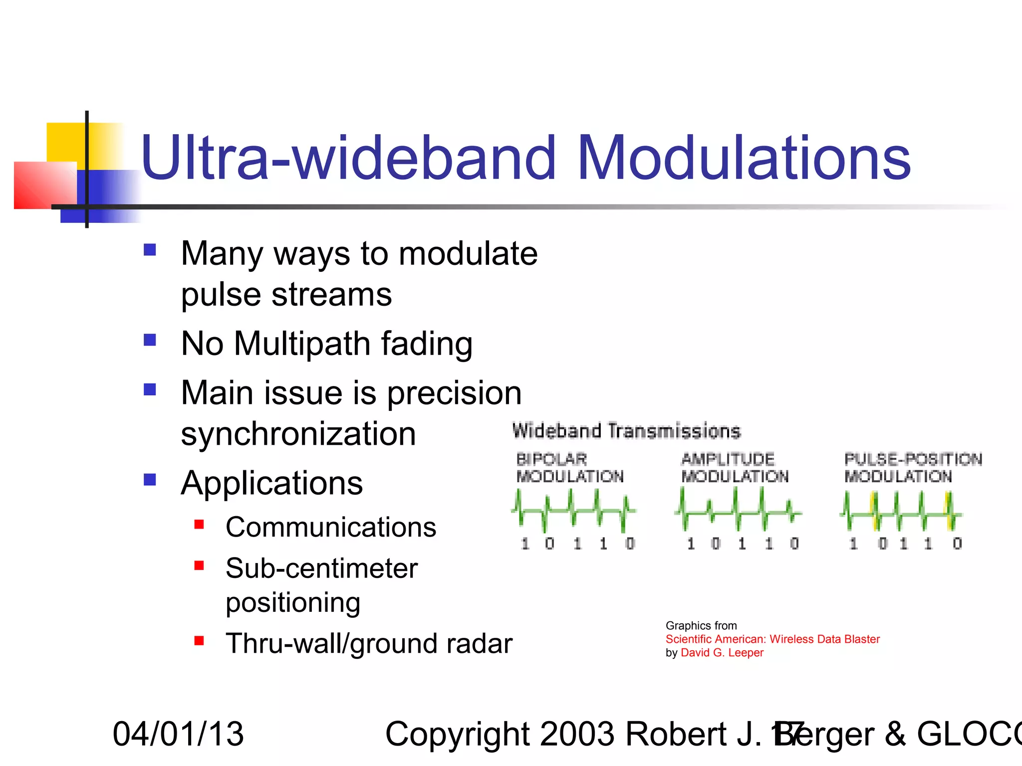 Ultra-wideband Modulations
    Many ways to modulate
     pulse streams
    No Multipath fading
    Main issue is precision
     synchronization
    Applications
        Communications
        Sub-centimeter
         positioning
                                     Graphics from
        Thru-wall/ground radar      Scientific American: Wireless Data Blaster
                                     by David G. Leeper




04/01/13             Copyright 2003 Robert J. 17
                                              Berger & GLOCO
 