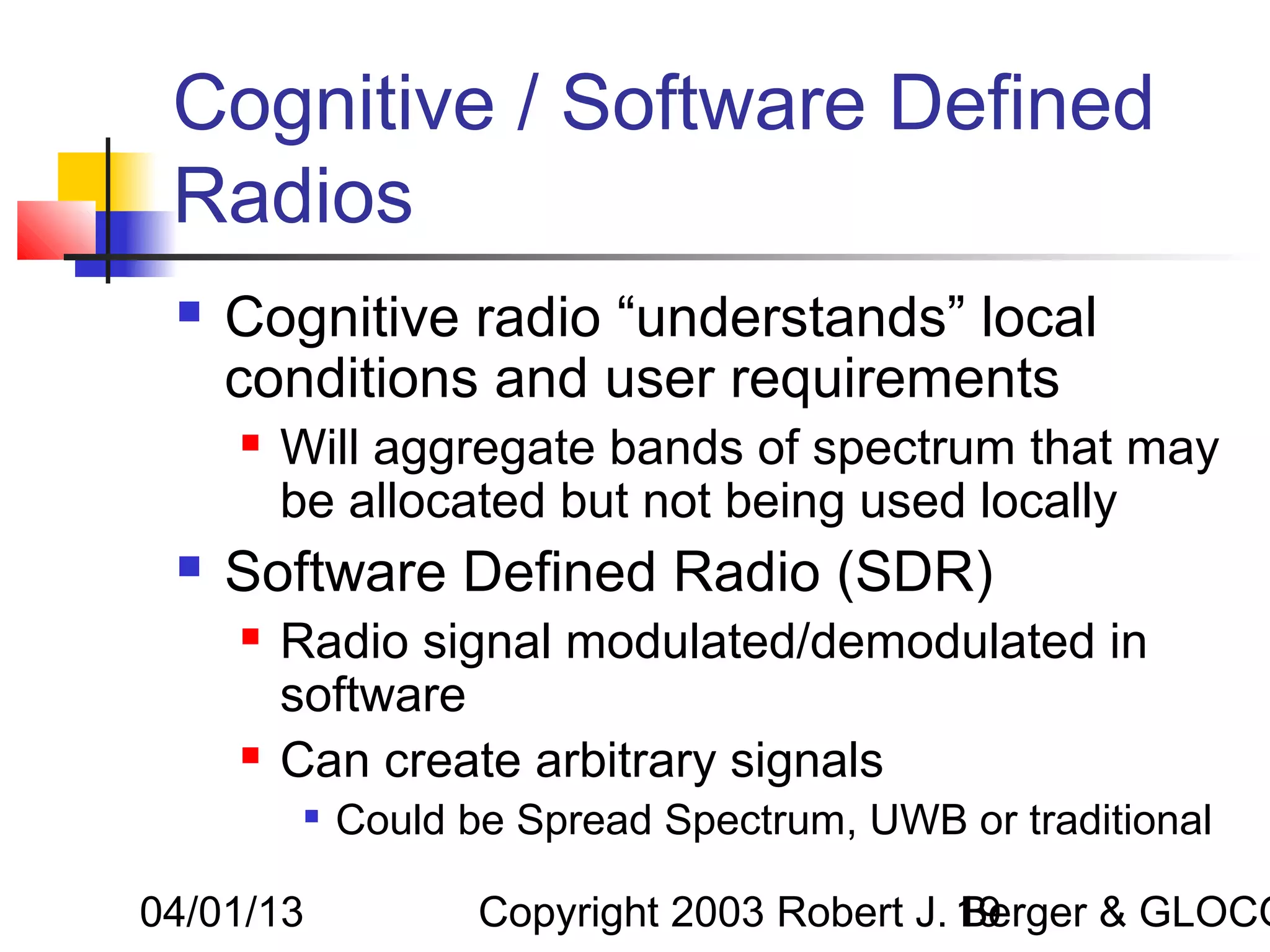 Cognitive / Software Defined
 Radios
    Cognitive radio “understands” local
     conditions and user requirements
        Will aggregate bands of spectrum that may
         be allocated but not being used locally
    Software Defined Radio (SDR)
        Radio signal modulated/demodulated in
         software
        Can create arbitrary signals
             Could be Spread Spectrum, UWB or traditional

04/01/13             Copyright 2003 Robert J. 19
                                              Berger & GLOCO
 