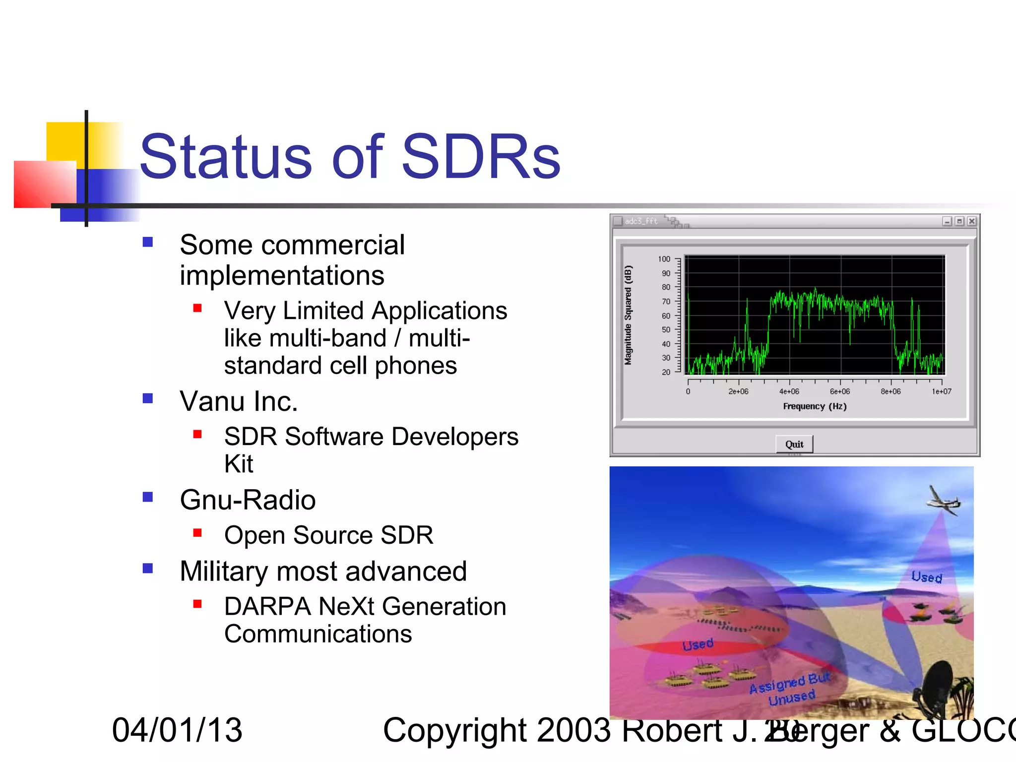 Status of SDRs
    Some commercial
     implementations
        Very Limited Applications
         like multi-band / multi-
         standard cell phones
    Vanu Inc.
        SDR Software Developers
         Kit
    Gnu-Radio
        Open Source SDR
    Military most advanced
        DARPA NeXt Generation
         Communications


04/01/13              Copyright 2003 Robert J. 20
                                               Berger & GLOCO
 