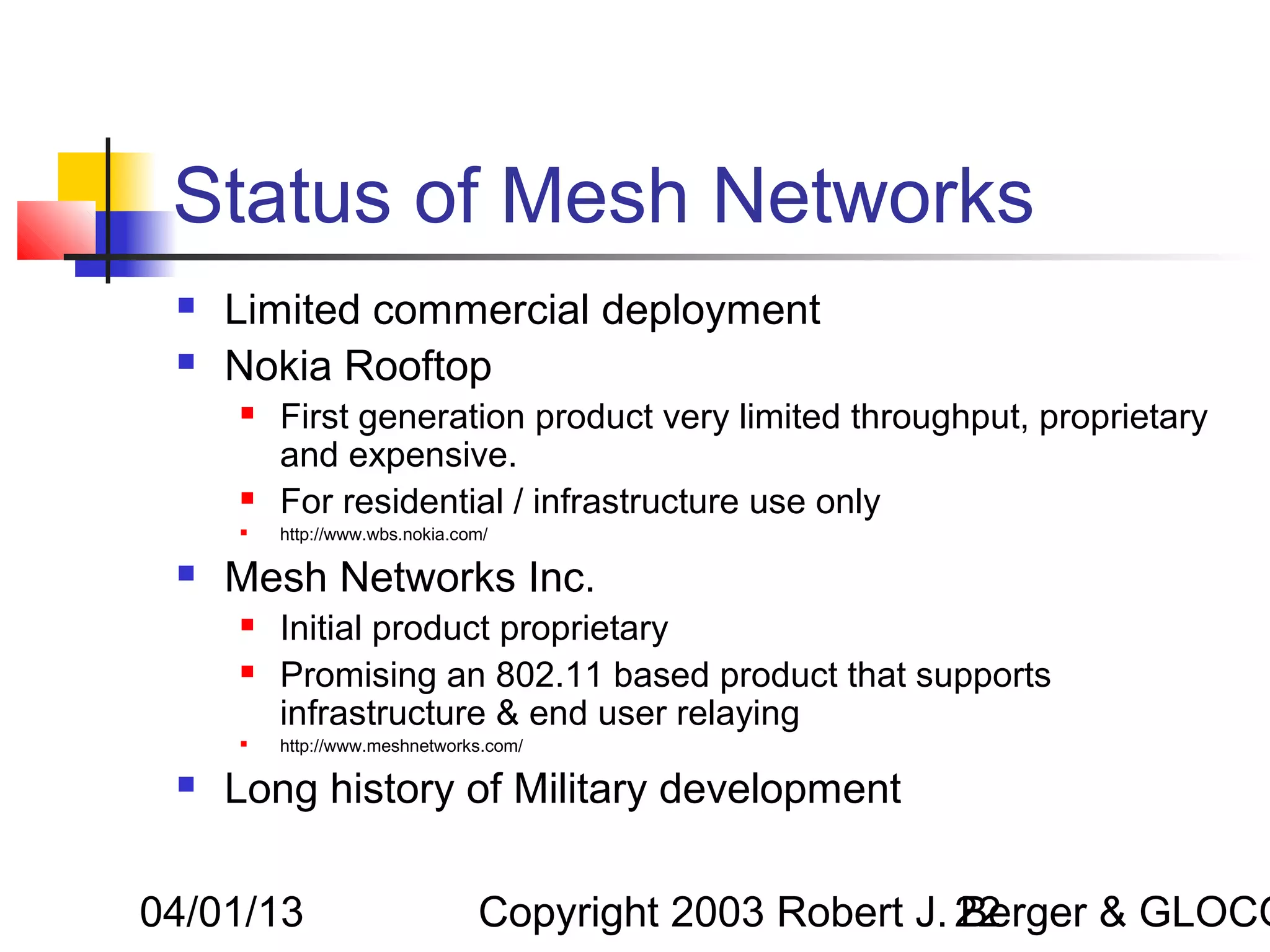 Status of Mesh Networks
    Limited commercial deployment
    Nokia Rooftop
        First generation product very limited throughput, proprietary
         and expensive.
        For residential / infrastructure use only
        http://www.wbs.nokia.com/

    Mesh Networks Inc.
        Initial product proprietary
        Promising an 802.11 based product that supports
         infrastructure & end user relaying
        http://www.meshnetworks.com/

    Long history of Military development

04/01/13                        Copyright 2003 Robert J. 22
                                                         Berger & GLOCO
 