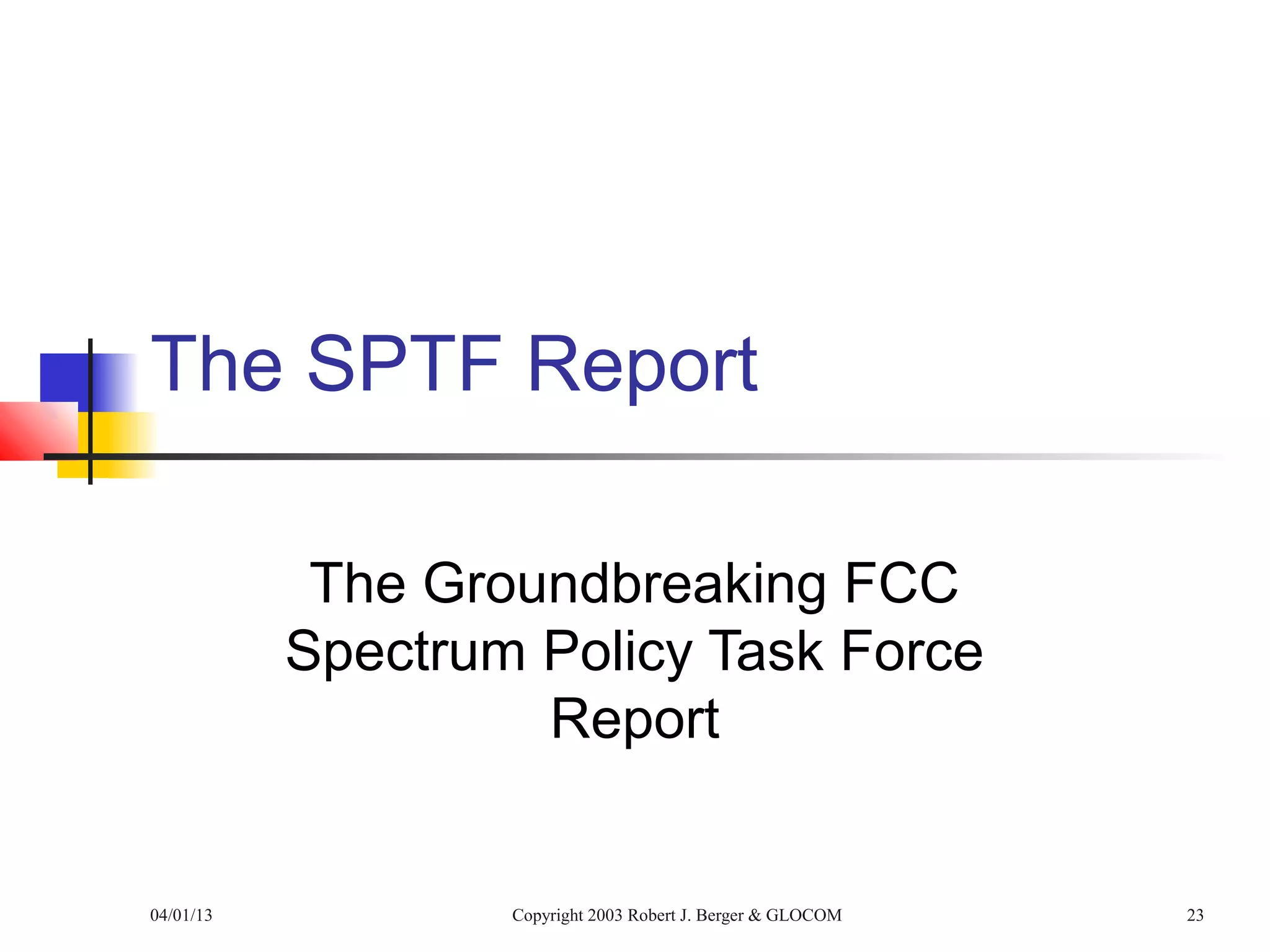 The SPTF Report

            The Groundbreaking FCC
           Spectrum Policy Task Force
                    Report


04/01/13           Copyright 2003 Robert J. Berger & GLOCOM   23
 