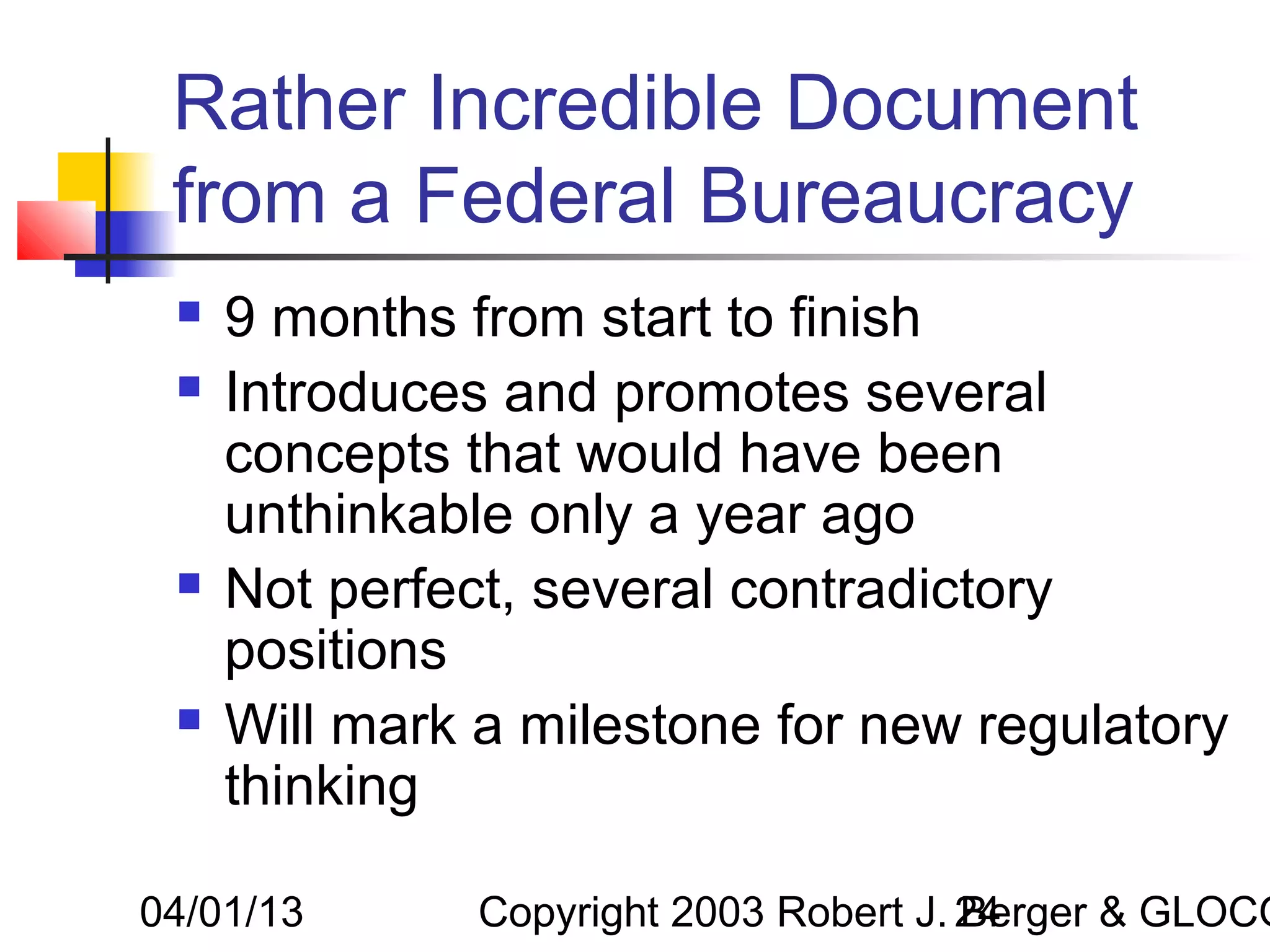 Rather Incredible Document
 from a Federal Bureaucracy
    9 months from start to finish
    Introduces and promotes several
     concepts that would have been
     unthinkable only a year ago
    Not perfect, several contradictory
     positions
    Will mark a milestone for new regulatory
     thinking

04/01/13       Copyright 2003 Robert J. 24
                                        Berger & GLOCO
 