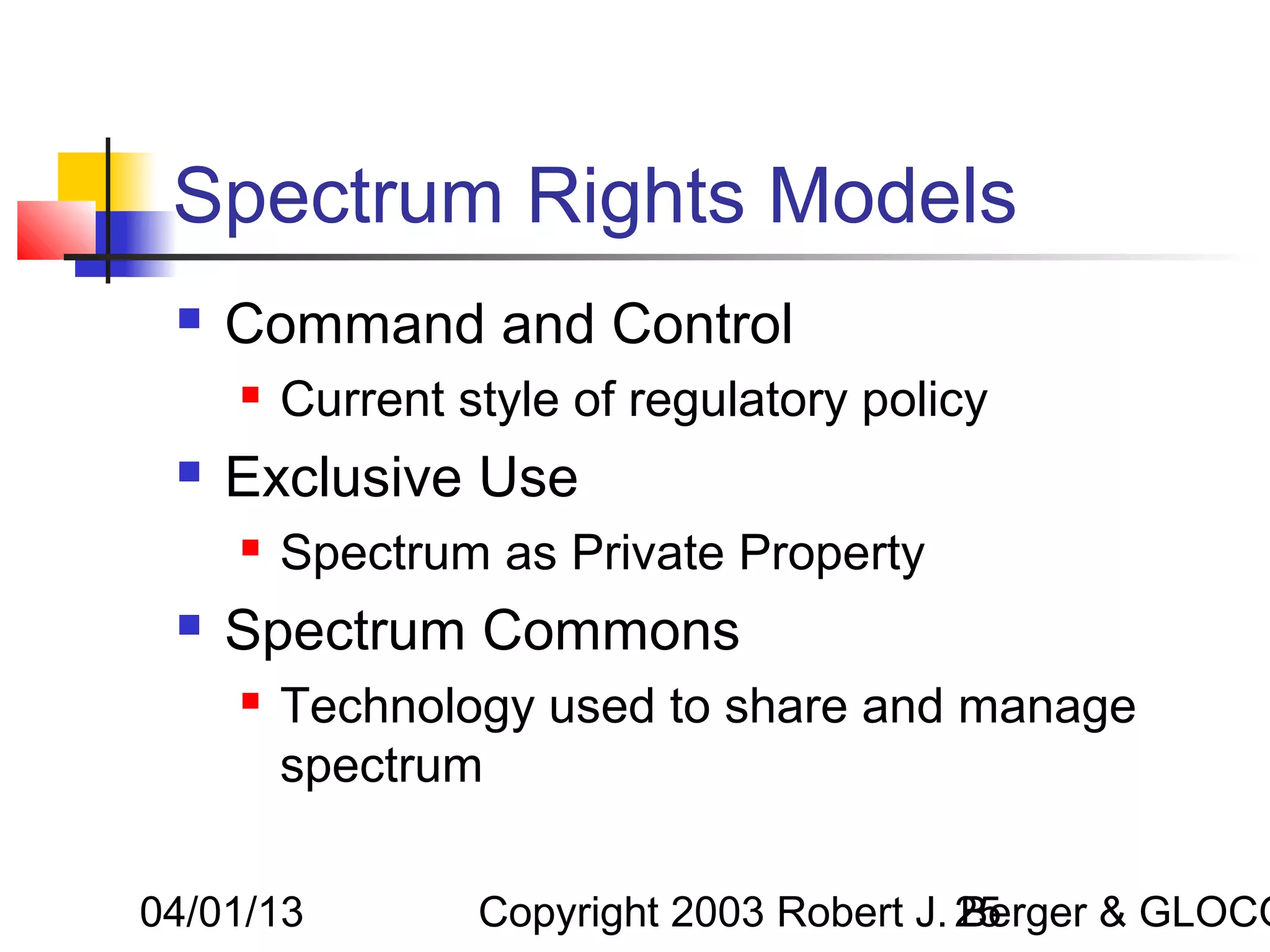 Spectrum Rights Models
    Command and Control
        Current style of regulatory policy
    Exclusive Use
        Spectrum as Private Property
    Spectrum Commons
        Technology used to share and manage
         spectrum

04/01/13          Copyright 2003 Robert J. 25
                                           Berger & GLOCO
 