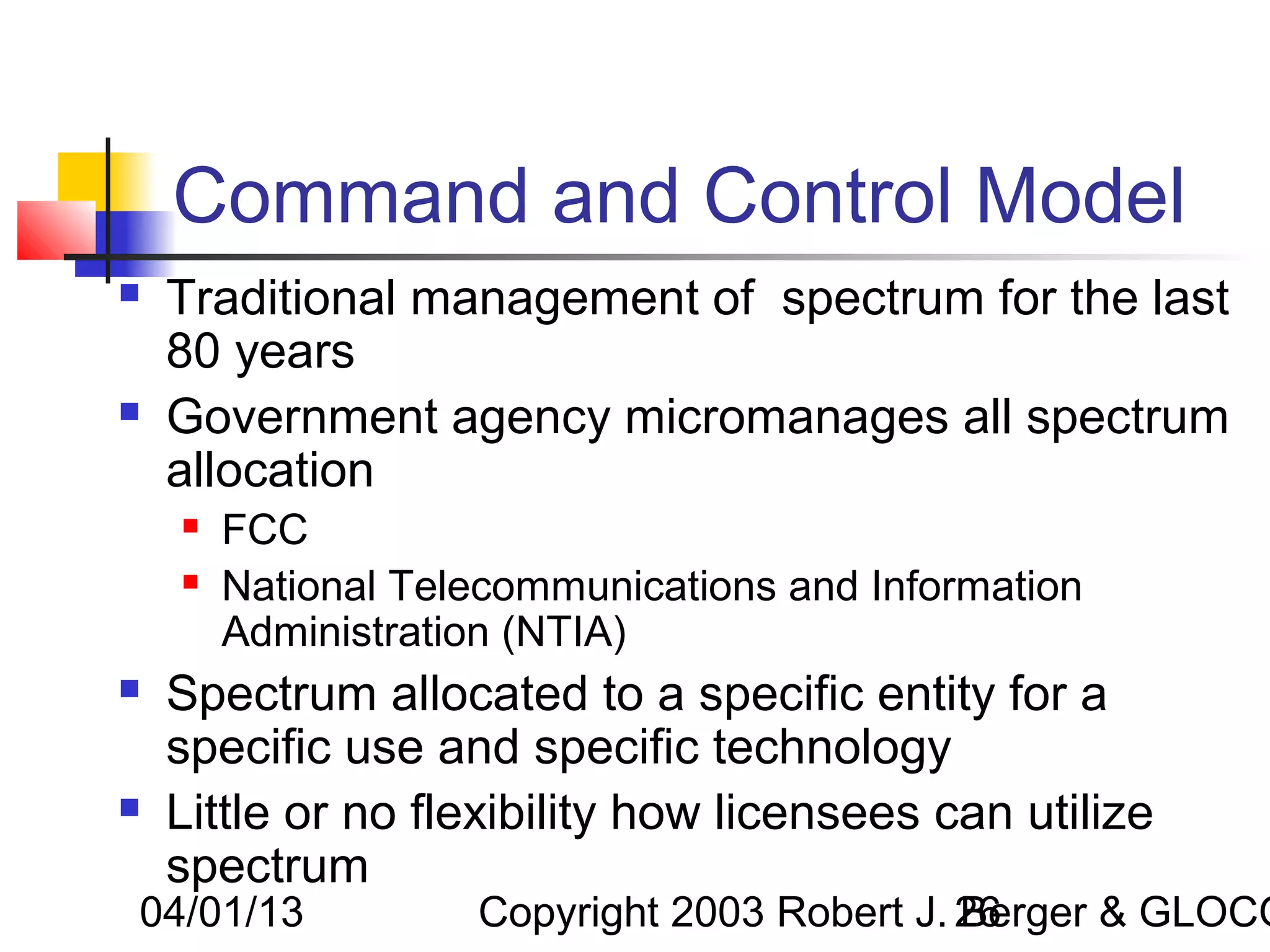 Command and Control Model
   Traditional management of spectrum for the last
    80 years
   Government agency micromanages all spectrum
    allocation
       FCC
       National Telecommunications and Information
        Administration (NTIA)
   Spectrum allocated to a specific entity for a
    specific use and specific technology
   Little or no flexibility how licensees can utilize
    spectrum
04/01/13            Copyright 2003 Robert J. 26
                                             Berger & GLOCO
 