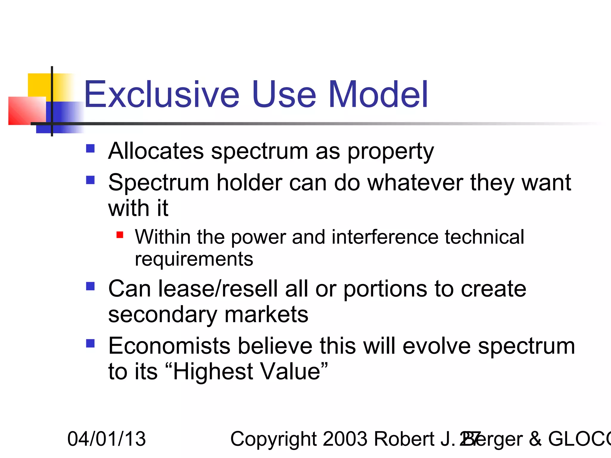 Exclusive Use Model
    Allocates spectrum as property
    Spectrum holder can do whatever they want
     with it
        Within the power and interference technical
         requirements
    Can lease/resell all or portions to create
     secondary markets
    Economists believe this will evolve spectrum
     to its “Highest Value”

04/01/13           Copyright 2003 Robert J. 27
                                            Berger & GLOCO
 