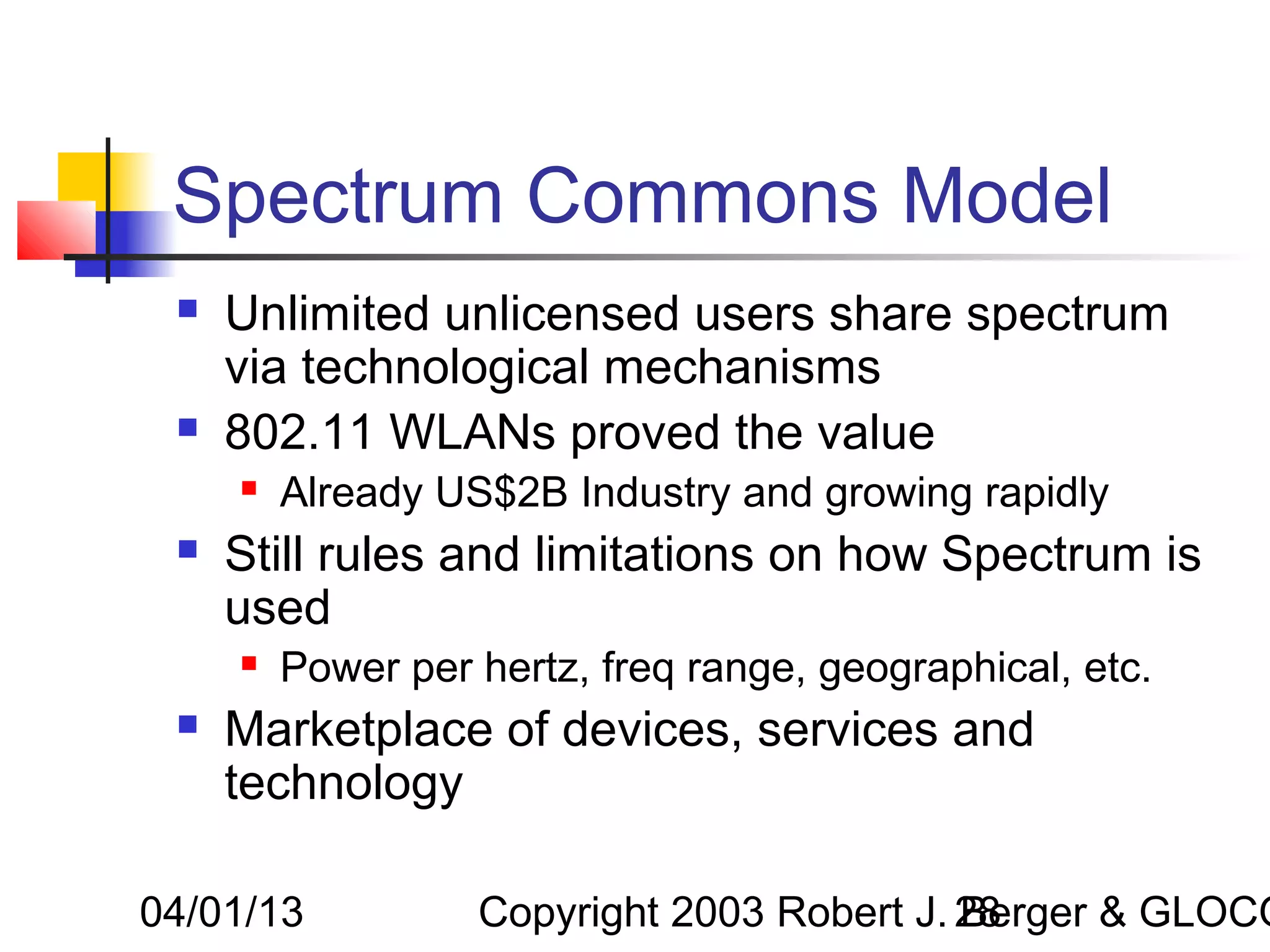 Spectrum Commons Model
    Unlimited unlicensed users share spectrum
     via technological mechanisms
    802.11 WLANs proved the value
        Already US$2B Industry and growing rapidly
    Still rules and limitations on how Spectrum is
     used
        Power per hertz, freq range, geographical, etc.
    Marketplace of devices, services and
     technology

04/01/13           Copyright 2003 Robert J. 28
                                            Berger & GLOCO
 