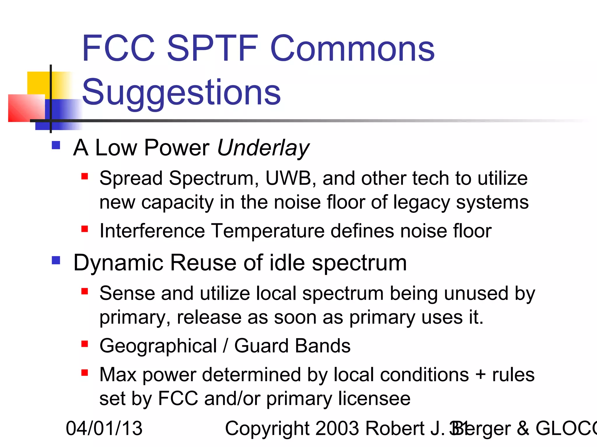 FCC SPTF Commons
     Suggestions
   A Low Power Underlay
        Spread Spectrum, UWB, and other tech to utilize
         new capacity in the noise floor of legacy systems
        Interference Temperature defines noise floor
   Dynamic Reuse of idle spectrum
        Sense and utilize local spectrum being unused by
         primary, release as soon as primary uses it.
        Geographical / Guard Bands
        Max power determined by local conditions + rules
         set by FCC and/or primary licensee
    04/01/13           Copyright 2003 Robert J. 31
                                                Berger & GLOCO
 