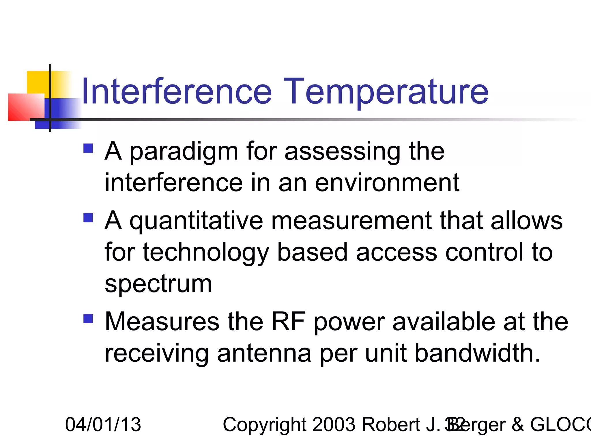 Interference Temperature
    A paradigm for assessing the
     interference in an environment
    A quantitative measurement that allows
     for technology based access control to
     spectrum
    Measures the RF power available at the
     receiving antenna per unit bandwidth.

04/01/13      Copyright 2003 Robert J. 32
                                       Berger & GLOCO
 