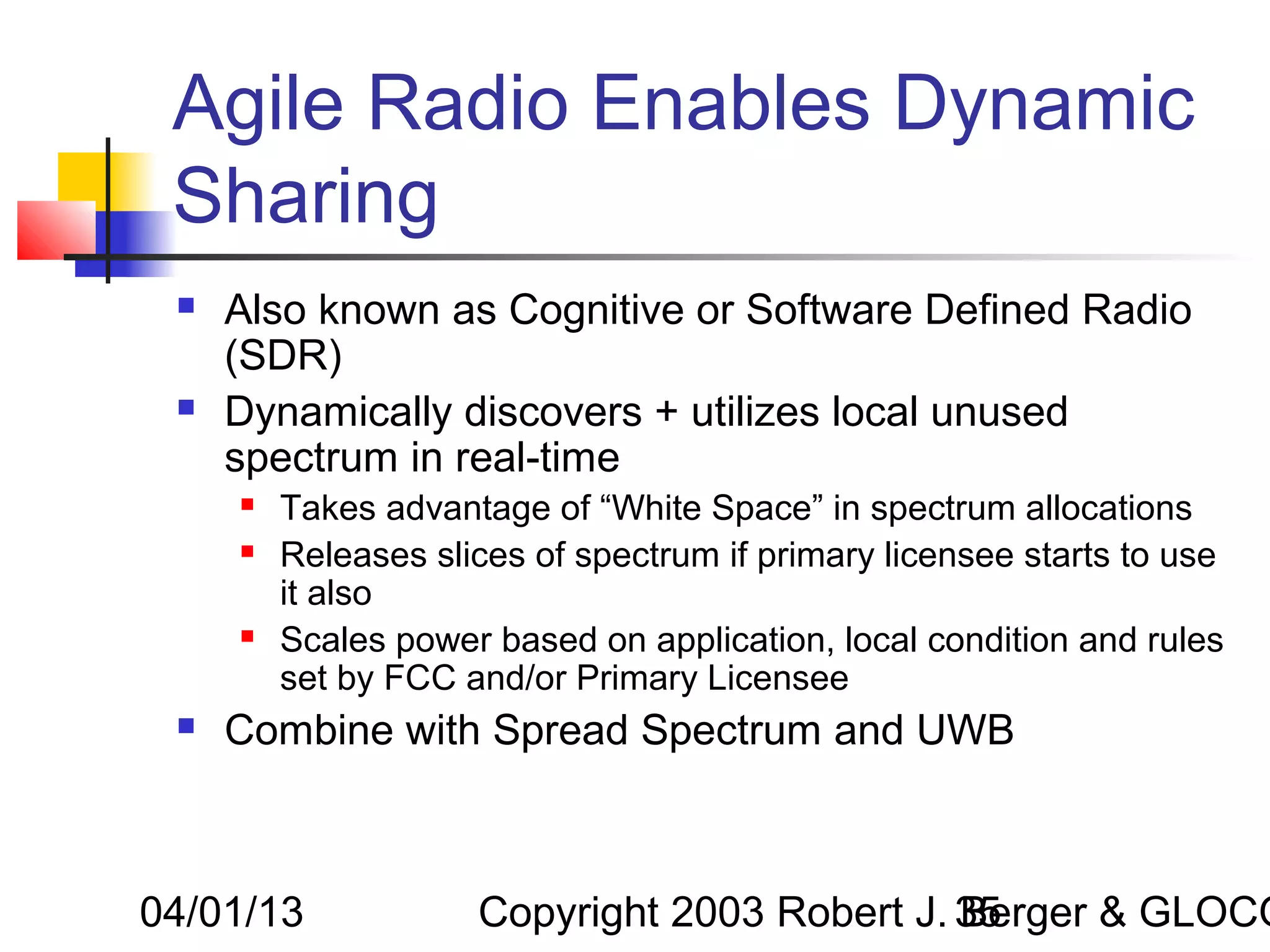 Agile Radio Enables Dynamic
 Sharing
    Also known as Cognitive or Software Defined Radio
     (SDR)
    Dynamically discovers + utilizes local unused
     spectrum in real-time
        Takes advantage of “White Space” in spectrum allocations
        Releases slices of spectrum if primary licensee starts to use
         it also
        Scales power based on application, local condition and rules
         set by FCC and/or Primary Licensee
    Combine with Spread Spectrum and UWB



04/01/13             Copyright 2003 Robert J. 35
                                              Berger & GLOCO
 
