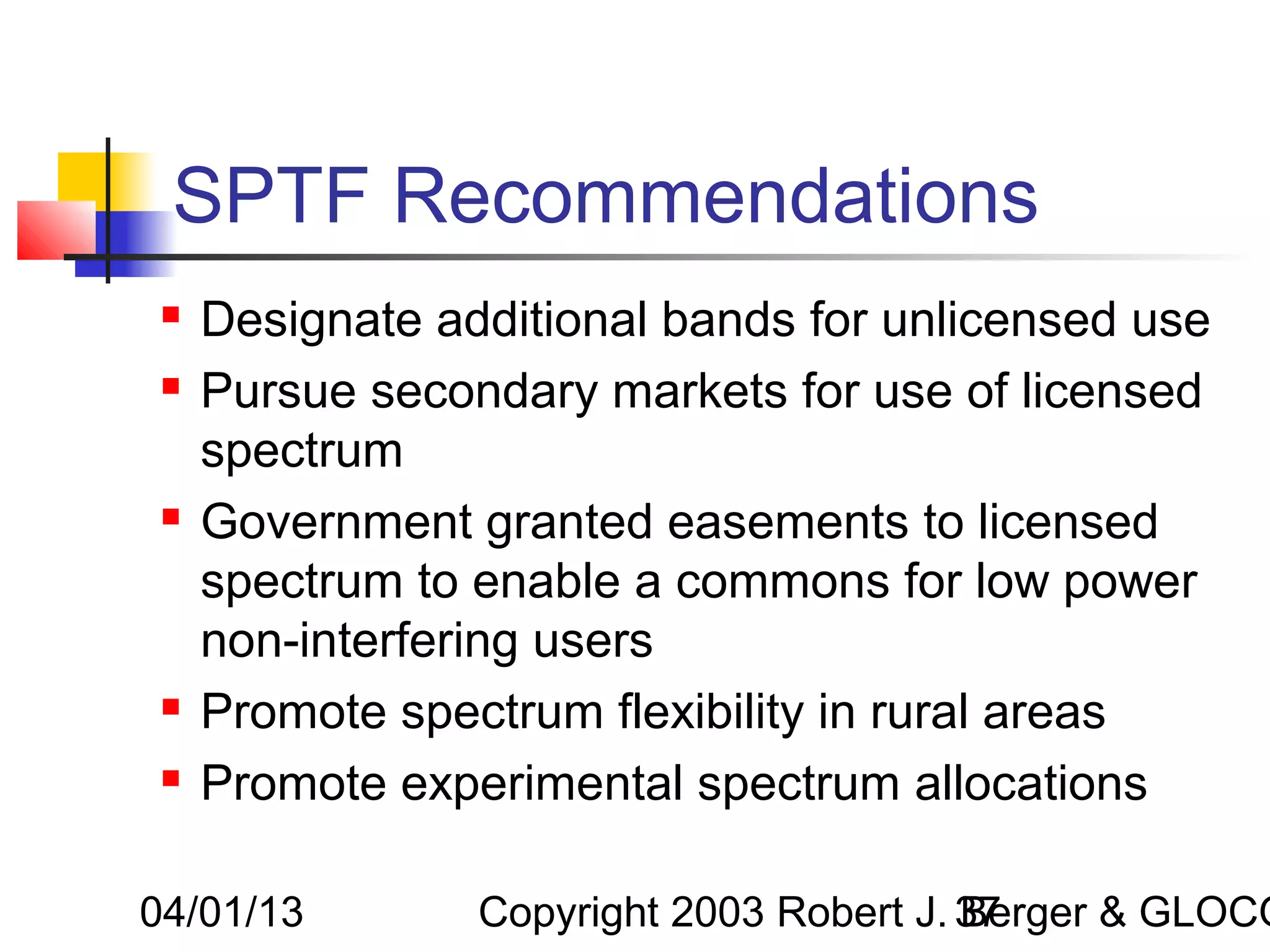 SPTF Recommendations
    Designate additional bands for unlicensed use
    Pursue secondary markets for use of licensed
     spectrum
    Government granted easements to licensed
     spectrum to enable a commons for low power
     non-interfering users
    Promote spectrum flexibility in rural areas
    Promote experimental spectrum allocations

04/01/13         Copyright 2003 Robert J. 37
                                          Berger & GLOCO
 