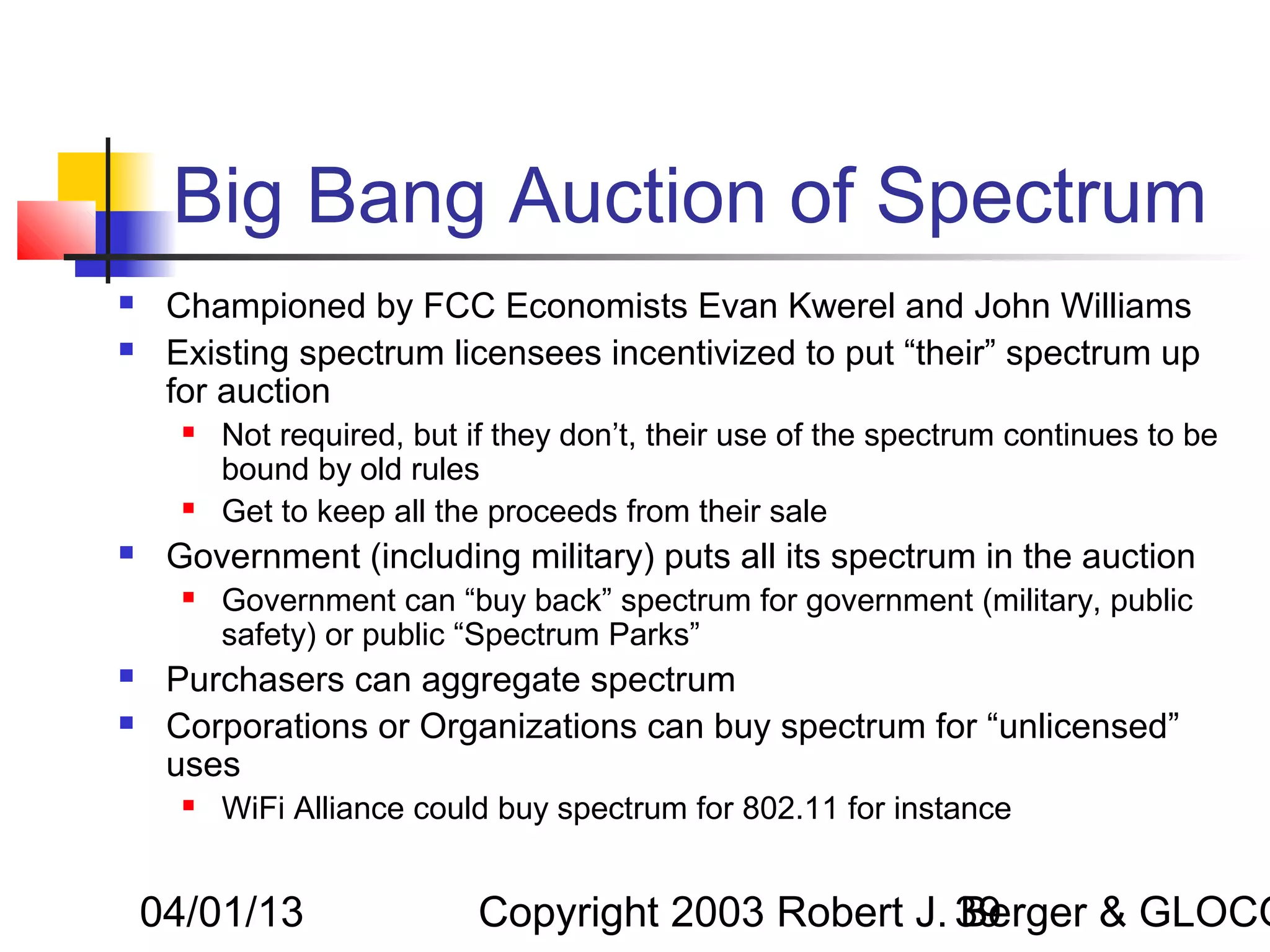 Big Bang Auction of Spectrum
    Championed by FCC Economists Evan Kwerel and John Williams
    Existing spectrum licensees incentivized to put “their” spectrum up
     for auction
         Not required, but if they don’t, their use of the spectrum continues to be
          bound by old rules
         Get to keep all the proceeds from their sale
    Government (including military) puts all its spectrum in the auction
         Government can “buy back” spectrum for government (military, public
          safety) or public “Spectrum Parks”
    Purchasers can aggregate spectrum
    Corporations or Organizations can buy spectrum for “unlicensed”
     uses
         WiFi Alliance could buy spectrum for 802.11 for instance


    04/01/13                 Copyright 2003 Robert J. 39
                                                      Berger & GLOCO
 