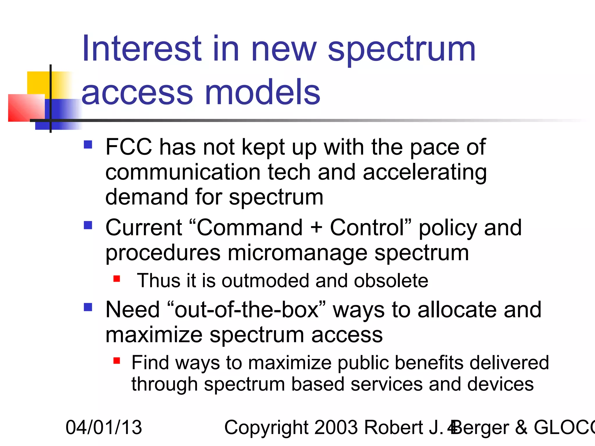 Interest in new spectrum
 access models
    FCC has not kept up with the pace of
     communication tech and accelerating
     demand for spectrum
    Current “Command + Control” policy and
     procedures micromanage spectrum
        Thus it is outmoded and obsolete
    Need “out-of-the-box” ways to allocate and
     maximize spectrum access
        Find ways to maximize public benefits delivered
         through spectrum based services and devices

04/01/13           Copyright 2003 Robert J. 4
                                            Berger & GLOCO
 