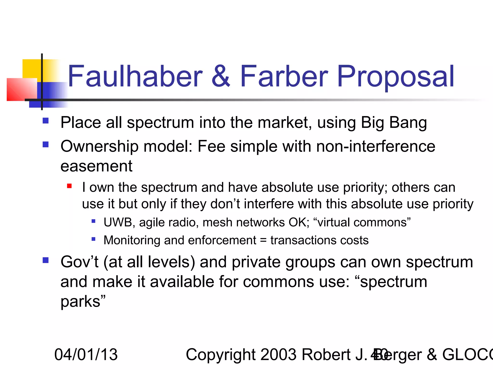 Faulhaber & Farber Proposal
   Place all spectrum into the market, using Big Bang
   Ownership model: Fee simple with non-interference
    easement
        I own the spectrum and have absolute use priority; others can
         use it but only if they don’t interfere with this absolute use priority
             UWB, agile radio, mesh networks OK; “virtual commons”
             Monitoring and enforcement = transactions costs
   Gov’t (at all levels) and private groups can own spectrum
    and make it available for commons use: “spectrum
    parks”


    04/01/13                Copyright 2003 Robert J. 40
                                                     Berger & GLOCO
 