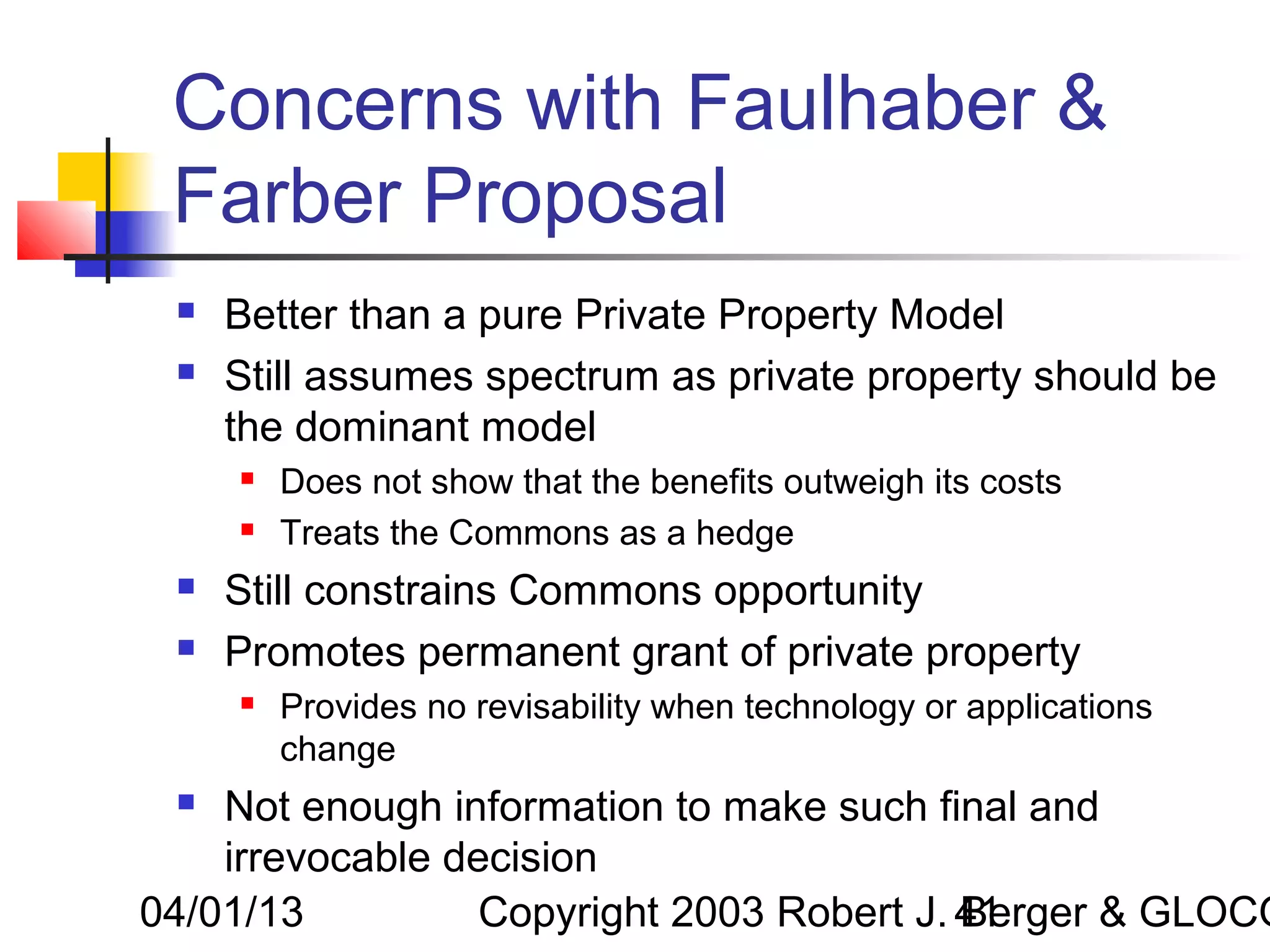 Concerns with Faulhaber &
 Farber Proposal
    Better than a pure Private Property Model
    Still assumes spectrum as private property should be
     the dominant model
        Does not show that the benefits outweigh its costs
        Treats the Commons as a hedge
    Still constrains Commons opportunity
    Promotes permanent grant of private property
        Provides no revisability when technology or applications
         change
   Not enough information to make such final and
    irrevocable decision
04/01/13          Copyright 2003 Robert J. 41
                                           Berger & GLOCO
 