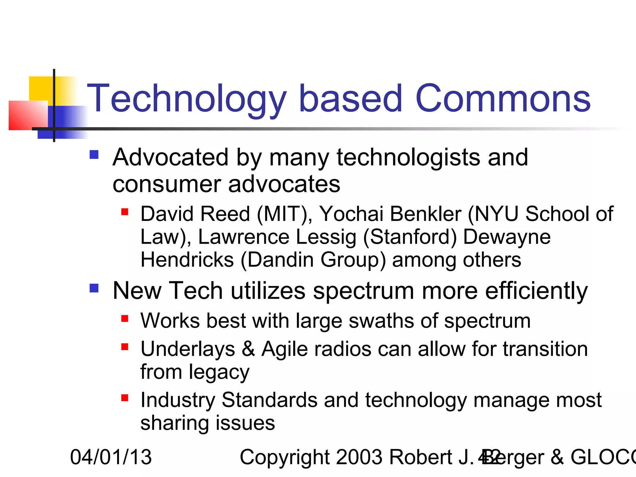 Technology based Commons
    Advocated by many technologists and
     consumer advocates
        David Reed (MIT), Yochai Benkler (NYU School of
         Law), Lawrence Lessig (Stanford) Dewayne
         Hendricks (Dandin Group) among others
    New Tech utilizes spectrum more efficiently
        Works best with large swaths of spectrum
        Underlays & Agile radios can allow for transition
         from legacy
        Industry Standards and technology manage most
         sharing issues
04/01/13           Copyright 2003 Robert J. 42
                                            Berger & GLOCO
 