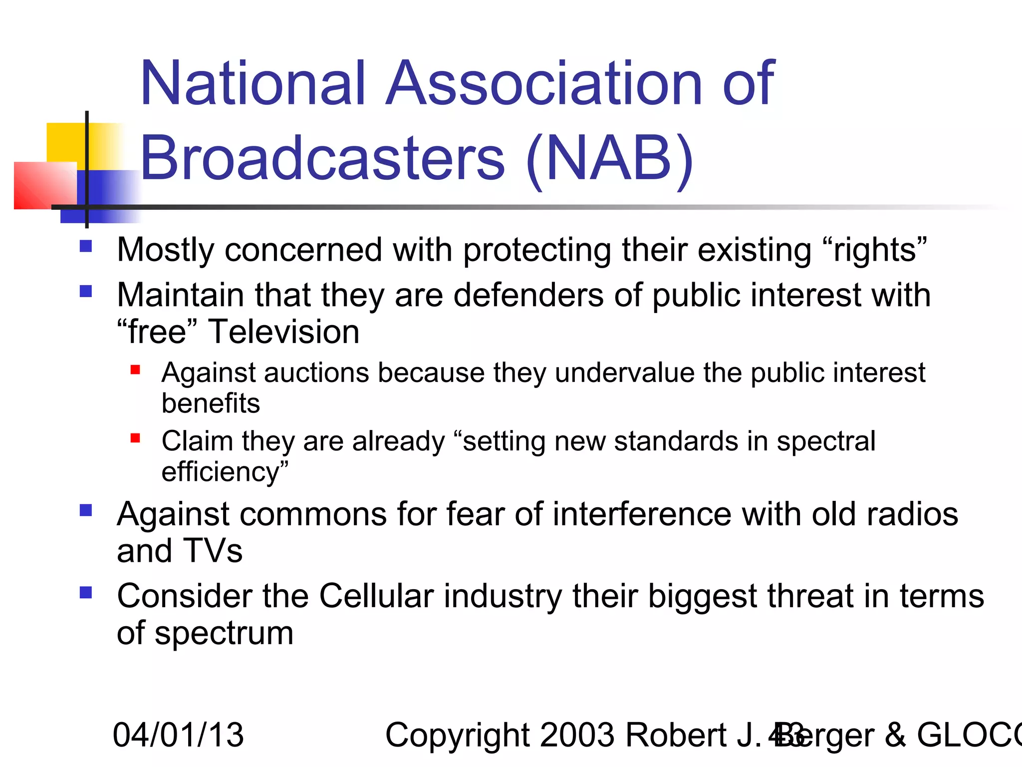 National Association of
     Broadcasters (NAB)
   Mostly concerned with protecting their existing “rights”
   Maintain that they are defenders of public interest with
    “free” Television
        Against auctions because they undervalue the public interest
         benefits
        Claim they are already “setting new standards in spectral
         efficiency”
   Against commons for fear of interference with old radios
    and TVs
   Consider the Cellular industry their biggest threat in terms
    of spectrum


    04/01/13              Copyright 2003 Robert J. 43
                                                   Berger & GLOCO
 