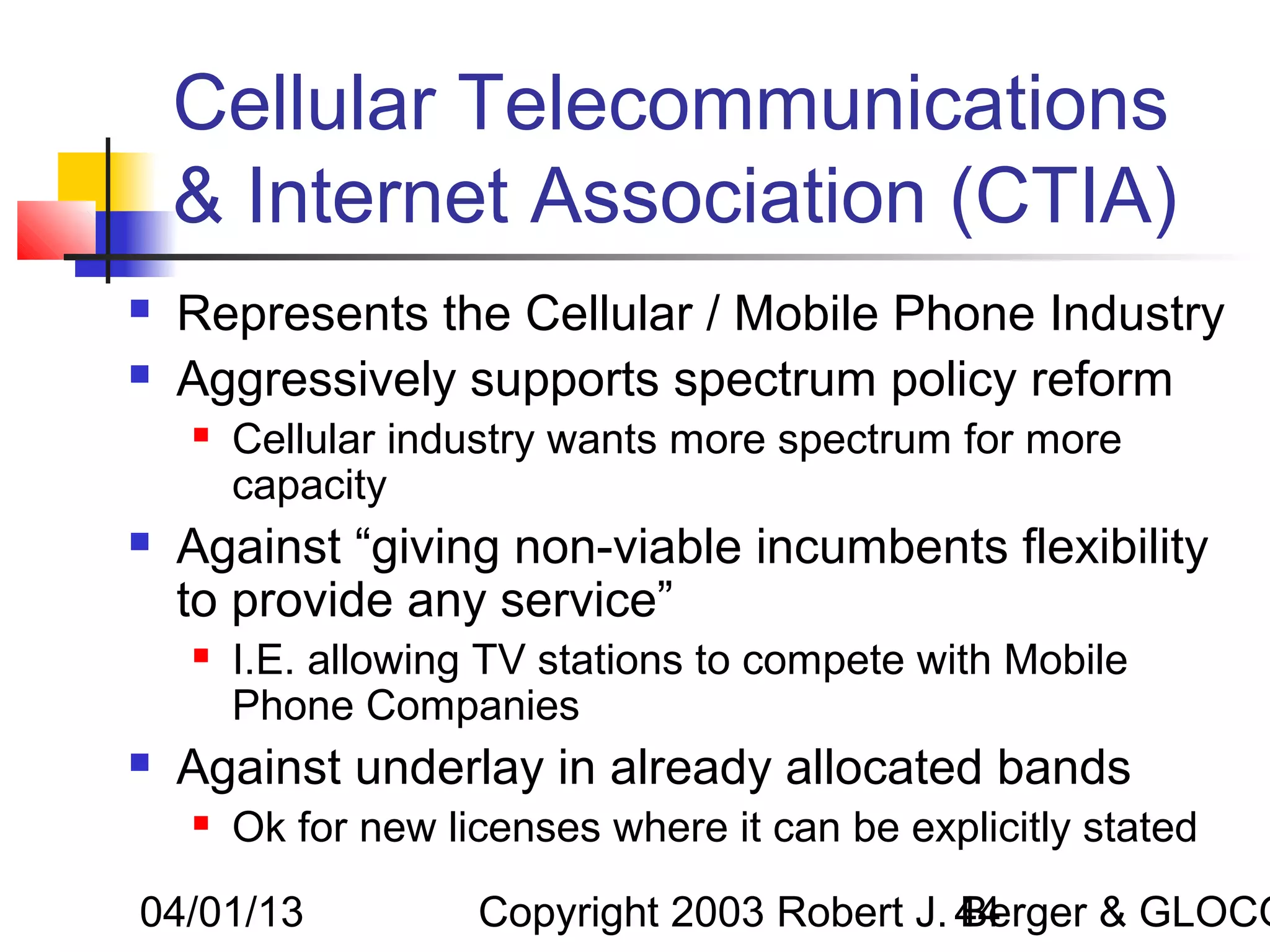 Cellular Telecommunications
    & Internet Association (CTIA)
   Represents the Cellular / Mobile Phone Industry
   Aggressively supports spectrum policy reform
       Cellular industry wants more spectrum for more
        capacity
   Against “giving non-viable incumbents flexibility
    to provide any service”
       I.E. allowing TV stations to compete with Mobile
        Phone Companies
   Against underlay in already allocated bands
       Ok for new licenses where it can be explicitly stated

04/01/13             Copyright 2003 Robert J. 44
                                              Berger & GLOCO
 