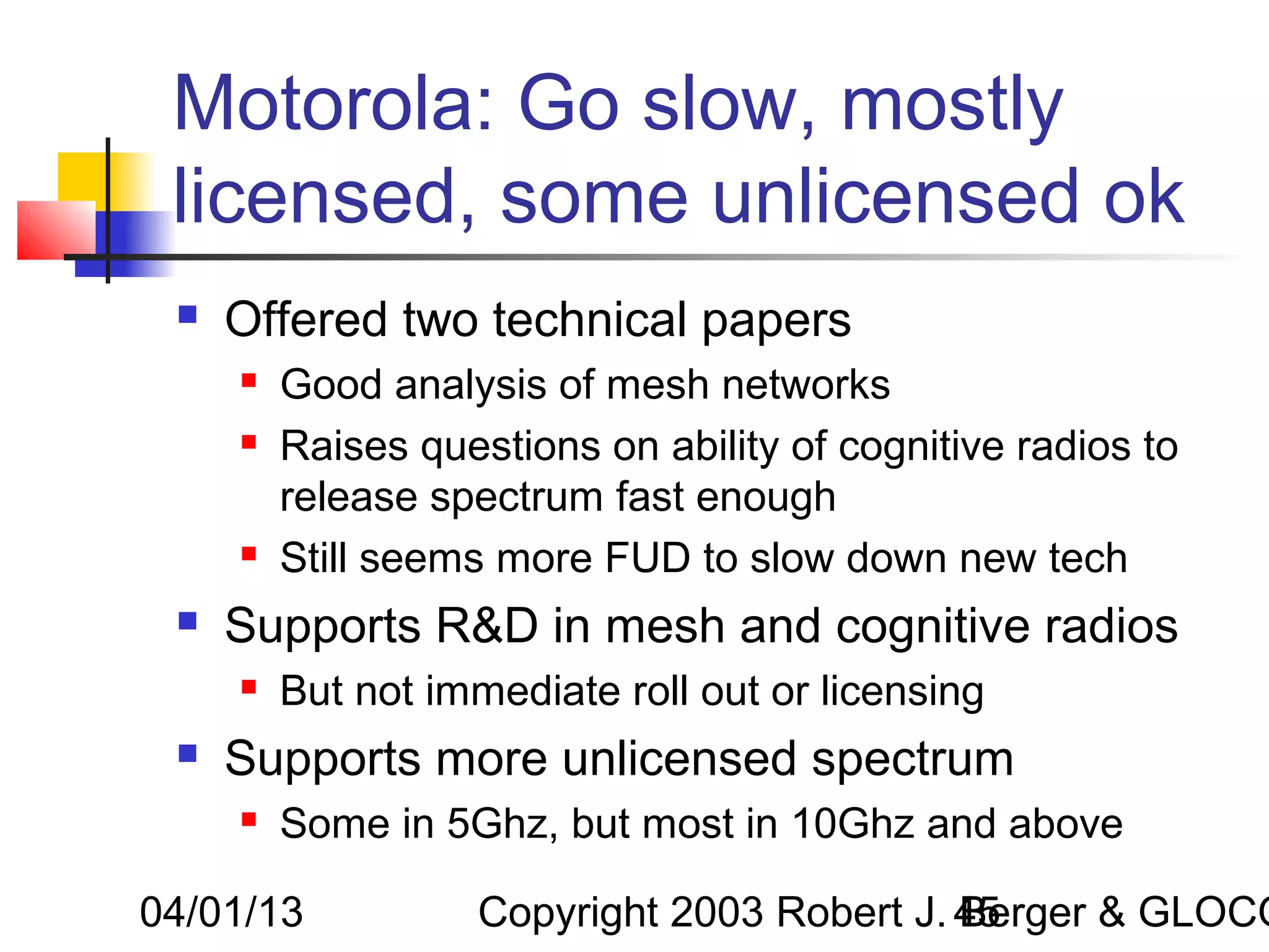 Motorola: Go slow, mostly
 licensed, some unlicensed ok
    Offered two technical papers
        Good analysis of mesh networks
        Raises questions on ability of cognitive radios to
         release spectrum fast enough
        Still seems more FUD to slow down new tech
    Supports R&D in mesh and cognitive radios
        But not immediate roll out or licensing
    Supports more unlicensed spectrum
        Some in 5Ghz, but most in 10Ghz and above

04/01/13            Copyright 2003 Robert J. 45
                                             Berger & GLOCO
 