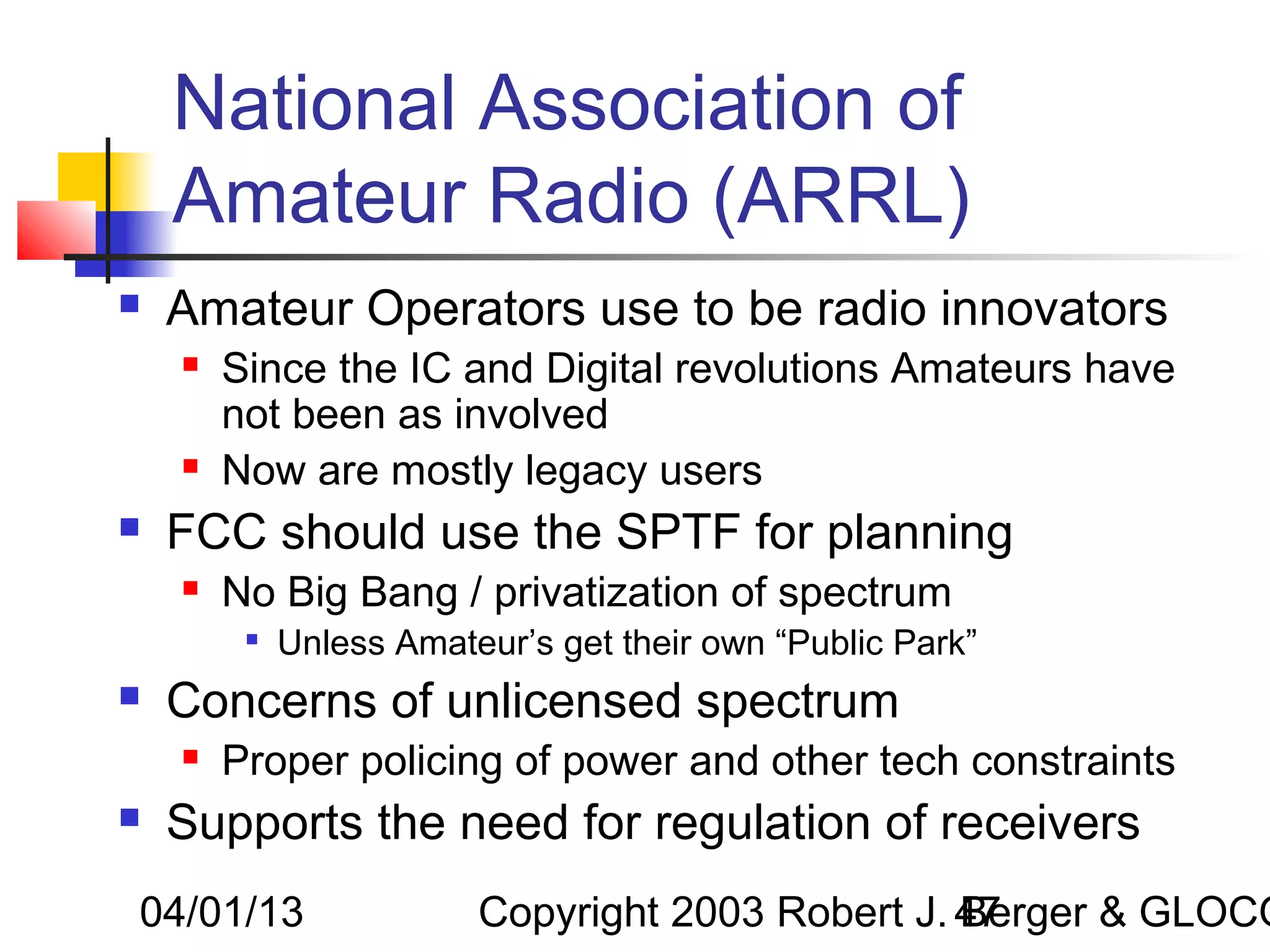National Association of
    Amateur Radio (ARRL)
   Amateur Operators use to be radio innovators
       Since the IC and Digital revolutions Amateurs have
        not been as involved
       Now are mostly legacy users
   FCC should use the SPTF for planning
       No Big Bang / privatization of spectrum
         
             Unless Amateur’s get their own “Public Park”
   Concerns of unlicensed spectrum
       Proper policing of power and other tech constraints
   Supports the need for regulation of receivers
04/01/13                 Copyright 2003 Robert J. 47
                                                  Berger & GLOCO
 